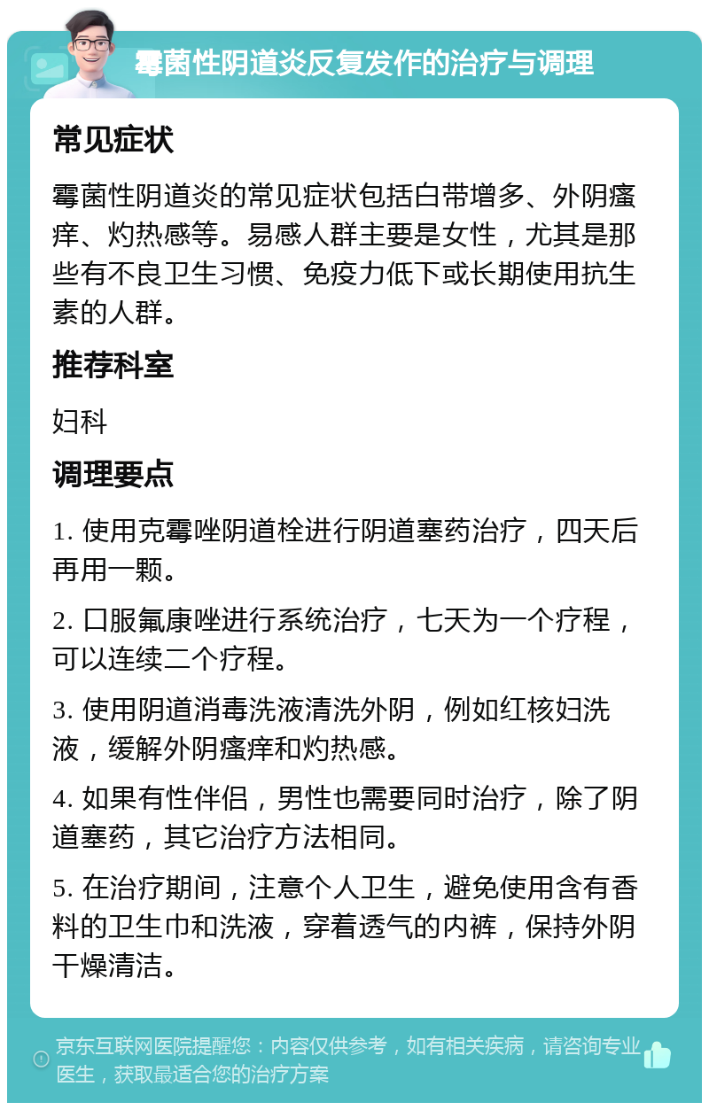 霉菌性阴道炎反复发作的治疗与调理 常见症状 霉菌性阴道炎的常见症状包括白带增多、外阴瘙痒、灼热感等。易感人群主要是女性，尤其是那些有不良卫生习惯、免疫力低下或长期使用抗生素的人群。 推荐科室 妇科 调理要点 1. 使用克霉唑阴道栓进行阴道塞药治疗，四天后再用一颗。 2. 口服氟康唑进行系统治疗，七天为一个疗程，可以连续二个疗程。 3. 使用阴道消毒洗液清洗外阴，例如红核妇洗液，缓解外阴瘙痒和灼热感。 4. 如果有性伴侣，男性也需要同时治疗，除了阴道塞药，其它治疗方法相同。 5. 在治疗期间，注意个人卫生，避免使用含有香料的卫生巾和洗液，穿着透气的内裤，保持外阴干燥清洁。