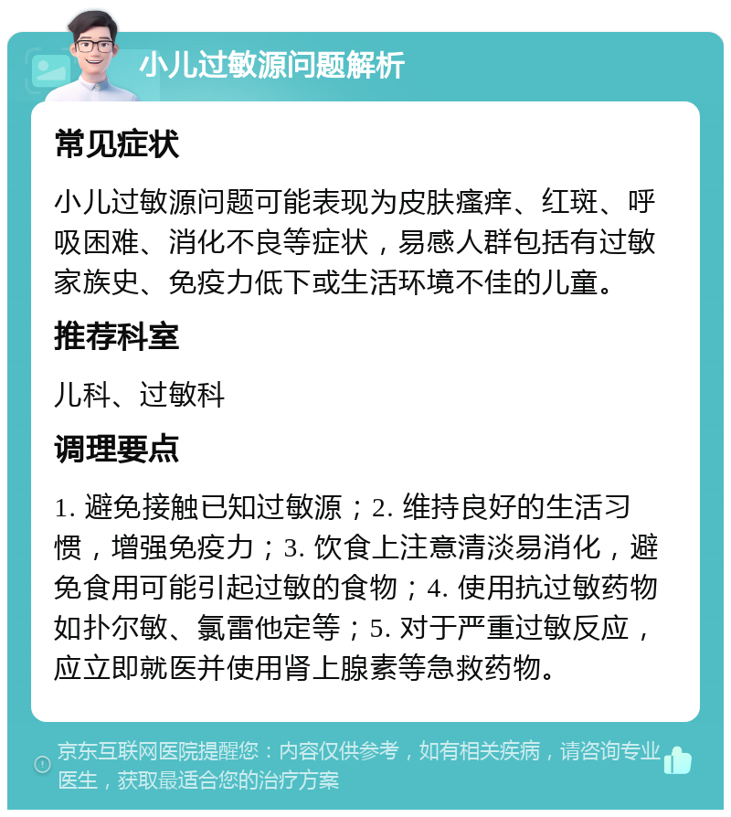 小儿过敏源问题解析 常见症状 小儿过敏源问题可能表现为皮肤瘙痒、红斑、呼吸困难、消化不良等症状，易感人群包括有过敏家族史、免疫力低下或生活环境不佳的儿童。 推荐科室 儿科、过敏科 调理要点 1. 避免接触已知过敏源；2. 维持良好的生活习惯，增强免疫力；3. 饮食上注意清淡易消化，避免食用可能引起过敏的食物；4. 使用抗过敏药物如扑尔敏、氯雷他定等；5. 对于严重过敏反应，应立即就医并使用肾上腺素等急救药物。