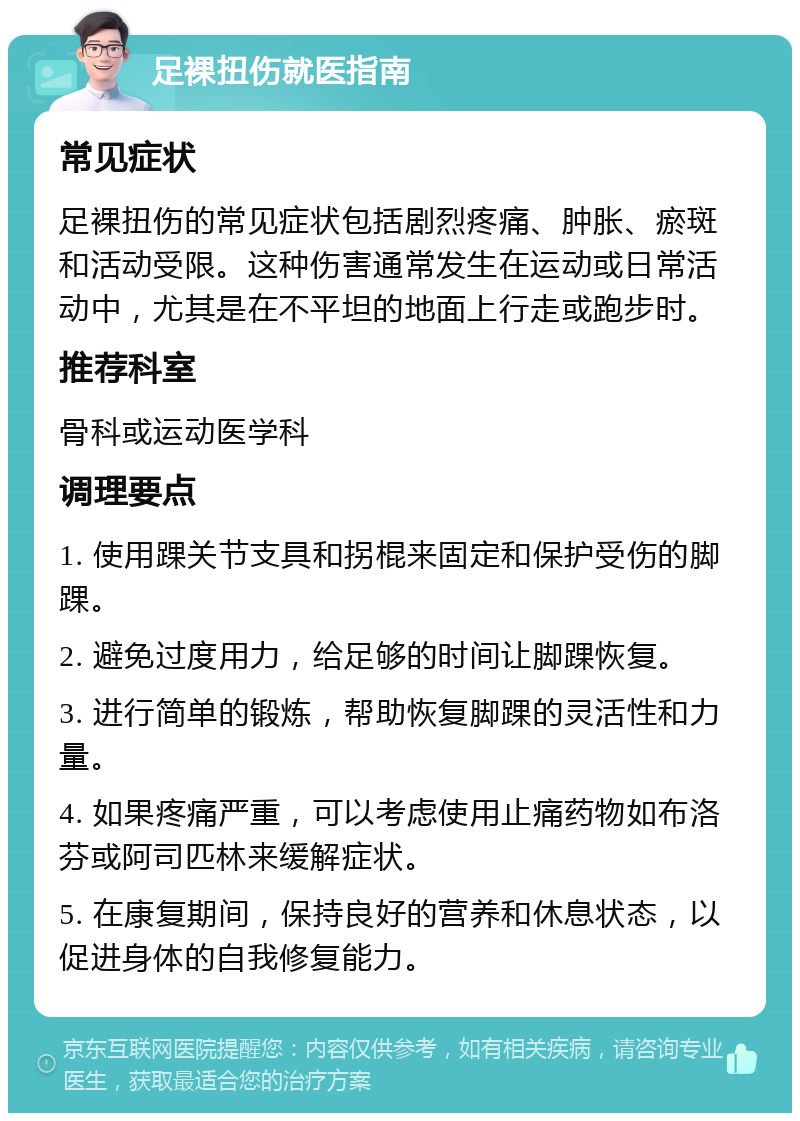 足裸扭伤就医指南 常见症状 足裸扭伤的常见症状包括剧烈疼痛、肿胀、瘀斑和活动受限。这种伤害通常发生在运动或日常活动中，尤其是在不平坦的地面上行走或跑步时。 推荐科室 骨科或运动医学科 调理要点 1. 使用踝关节支具和拐棍来固定和保护受伤的脚踝。 2. 避免过度用力，给足够的时间让脚踝恢复。 3. 进行简单的锻炼，帮助恢复脚踝的灵活性和力量。 4. 如果疼痛严重，可以考虑使用止痛药物如布洛芬或阿司匹林来缓解症状。 5. 在康复期间，保持良好的营养和休息状态，以促进身体的自我修复能力。