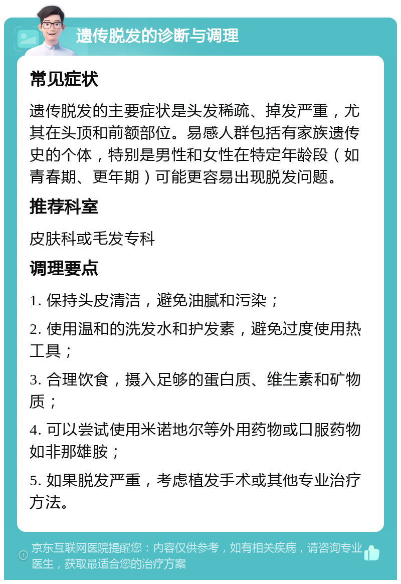 遗传脱发的诊断与调理 常见症状 遗传脱发的主要症状是头发稀疏、掉发严重，尤其在头顶和前额部位。易感人群包括有家族遗传史的个体，特别是男性和女性在特定年龄段（如青春期、更年期）可能更容易出现脱发问题。 推荐科室 皮肤科或毛发专科 调理要点 1. 保持头皮清洁，避免油腻和污染； 2. 使用温和的洗发水和护发素，避免过度使用热工具； 3. 合理饮食，摄入足够的蛋白质、维生素和矿物质； 4. 可以尝试使用米诺地尔等外用药物或口服药物如非那雄胺； 5. 如果脱发严重，考虑植发手术或其他专业治疗方法。