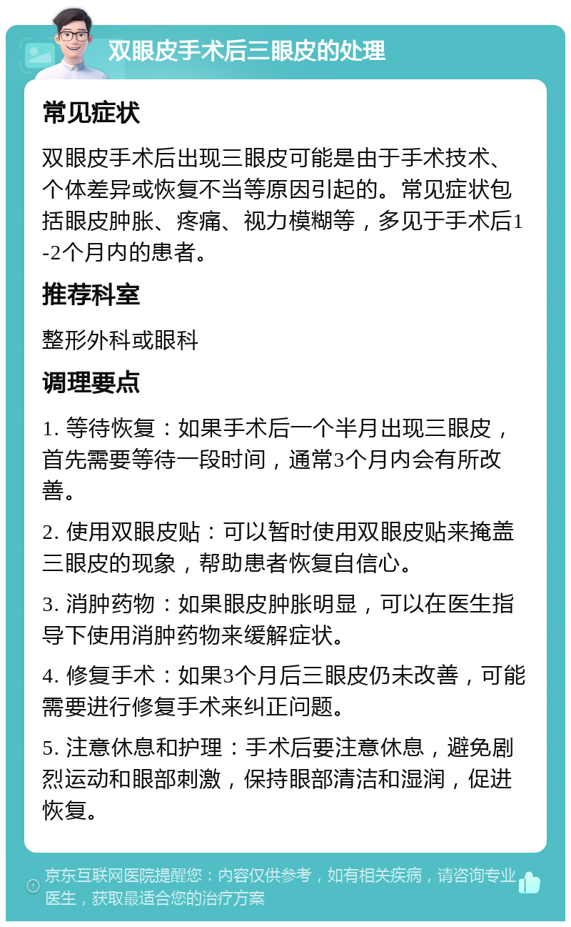 双眼皮手术后三眼皮的处理 常见症状 双眼皮手术后出现三眼皮可能是由于手术技术、个体差异或恢复不当等原因引起的。常见症状包括眼皮肿胀、疼痛、视力模糊等，多见于手术后1-2个月内的患者。 推荐科室 整形外科或眼科 调理要点 1. 等待恢复：如果手术后一个半月出现三眼皮，首先需要等待一段时间，通常3个月内会有所改善。 2. 使用双眼皮贴：可以暂时使用双眼皮贴来掩盖三眼皮的现象，帮助患者恢复自信心。 3. 消肿药物：如果眼皮肿胀明显，可以在医生指导下使用消肿药物来缓解症状。 4. 修复手术：如果3个月后三眼皮仍未改善，可能需要进行修复手术来纠正问题。 5. 注意休息和护理：手术后要注意休息，避免剧烈运动和眼部刺激，保持眼部清洁和湿润，促进恢复。