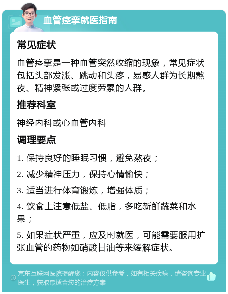 血管痉挛就医指南 常见症状 血管痉挛是一种血管突然收缩的现象，常见症状包括头部发涨、跳动和头疼，易感人群为长期熬夜、精神紧张或过度劳累的人群。 推荐科室 神经内科或心血管内科 调理要点 1. 保持良好的睡眠习惯，避免熬夜； 2. 减少精神压力，保持心情愉快； 3. 适当进行体育锻炼，增强体质； 4. 饮食上注意低盐、低脂，多吃新鲜蔬菜和水果； 5. 如果症状严重，应及时就医，可能需要服用扩张血管的药物如硝酸甘油等来缓解症状。