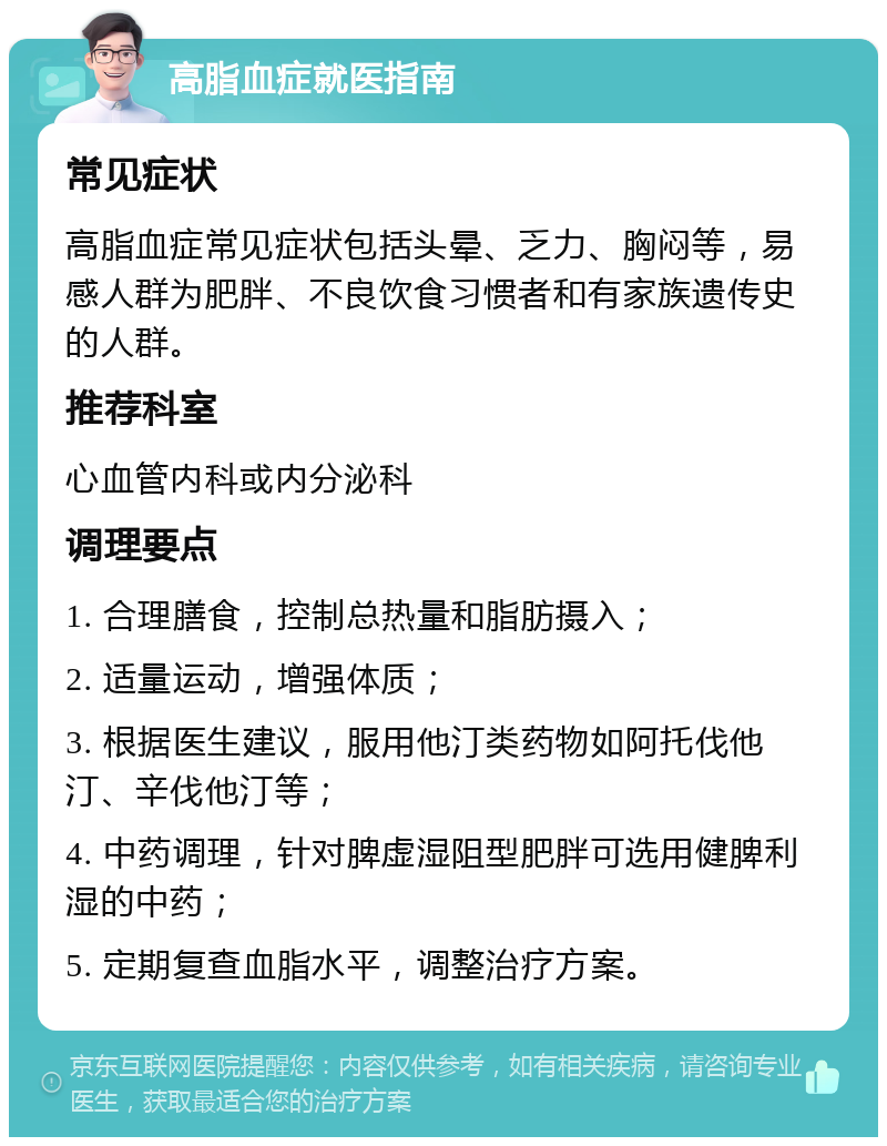 高脂血症就医指南 常见症状 高脂血症常见症状包括头晕、乏力、胸闷等，易感人群为肥胖、不良饮食习惯者和有家族遗传史的人群。 推荐科室 心血管内科或内分泌科 调理要点 1. 合理膳食，控制总热量和脂肪摄入； 2. 适量运动，增强体质； 3. 根据医生建议，服用他汀类药物如阿托伐他汀、辛伐他汀等； 4. 中药调理，针对脾虚湿阻型肥胖可选用健脾利湿的中药； 5. 定期复查血脂水平，调整治疗方案。