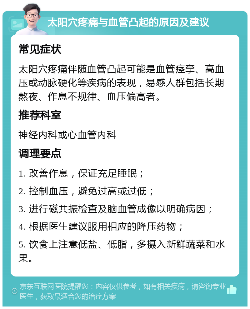 太阳穴疼痛与血管凸起的原因及建议 常见症状 太阳穴疼痛伴随血管凸起可能是血管痉挛、高血压或动脉硬化等疾病的表现，易感人群包括长期熬夜、作息不规律、血压偏高者。 推荐科室 神经内科或心血管内科 调理要点 1. 改善作息，保证充足睡眠； 2. 控制血压，避免过高或过低； 3. 进行磁共振检查及脑血管成像以明确病因； 4. 根据医生建议服用相应的降压药物； 5. 饮食上注意低盐、低脂，多摄入新鲜蔬菜和水果。