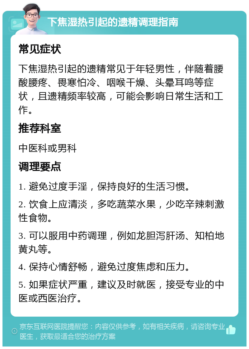 下焦湿热引起的遗精调理指南 常见症状 下焦湿热引起的遗精常见于年轻男性，伴随着腰酸腰疼、畏寒怕冷、咽喉干燥、头晕耳鸣等症状，且遗精频率较高，可能会影响日常生活和工作。 推荐科室 中医科或男科 调理要点 1. 避免过度手淫，保持良好的生活习惯。 2. 饮食上应清淡，多吃蔬菜水果，少吃辛辣刺激性食物。 3. 可以服用中药调理，例如龙胆泻肝汤、知柏地黄丸等。 4. 保持心情舒畅，避免过度焦虑和压力。 5. 如果症状严重，建议及时就医，接受专业的中医或西医治疗。