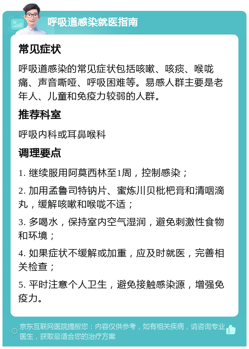 呼吸道感染就医指南 常见症状 呼吸道感染的常见症状包括咳嗽、咳痰、喉咙痛、声音嘶哑、呼吸困难等。易感人群主要是老年人、儿童和免疫力较弱的人群。 推荐科室 呼吸内科或耳鼻喉科 调理要点 1. 继续服用阿莫西林至1周，控制感染； 2. 加用孟鲁司特钠片、蜜炼川贝枇杷膏和清咽滴丸，缓解咳嗽和喉咙不适； 3. 多喝水，保持室内空气湿润，避免刺激性食物和环境； 4. 如果症状不缓解或加重，应及时就医，完善相关检查； 5. 平时注意个人卫生，避免接触感染源，增强免疫力。