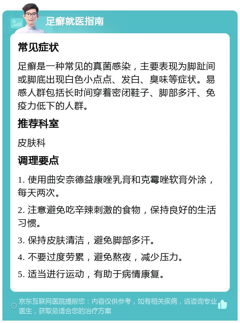 足癣就医指南 常见症状 足癣是一种常见的真菌感染，主要表现为脚趾间或脚底出现白色小点点、发白、臭味等症状。易感人群包括长时间穿着密闭鞋子、脚部多汗、免疫力低下的人群。 推荐科室 皮肤科 调理要点 1. 使用曲安奈德益康唑乳膏和克霉唑软膏外涂，每天两次。 2. 注意避免吃辛辣刺激的食物，保持良好的生活习惯。 3. 保持皮肤清洁，避免脚部多汗。 4. 不要过度劳累，避免熬夜，减少压力。 5. 适当进行运动，有助于病情康复。