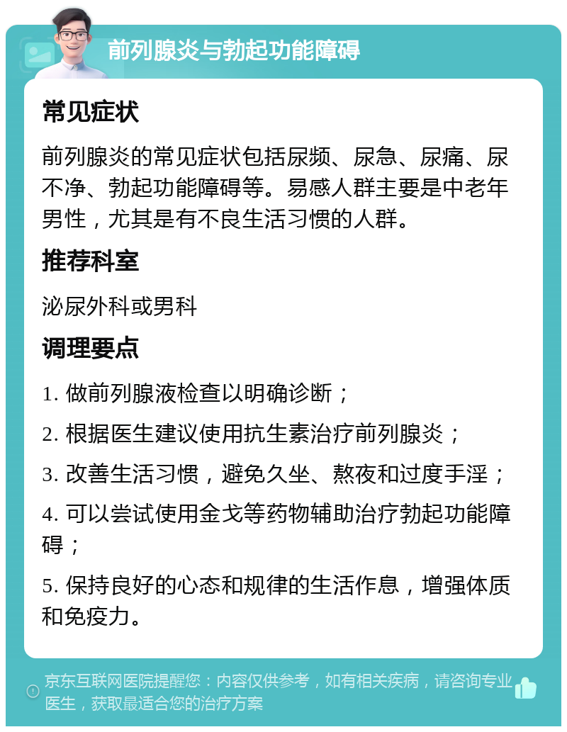 前列腺炎与勃起功能障碍 常见症状 前列腺炎的常见症状包括尿频、尿急、尿痛、尿不净、勃起功能障碍等。易感人群主要是中老年男性，尤其是有不良生活习惯的人群。 推荐科室 泌尿外科或男科 调理要点 1. 做前列腺液检查以明确诊断； 2. 根据医生建议使用抗生素治疗前列腺炎； 3. 改善生活习惯，避免久坐、熬夜和过度手淫； 4. 可以尝试使用金戈等药物辅助治疗勃起功能障碍； 5. 保持良好的心态和规律的生活作息，增强体质和免疫力。