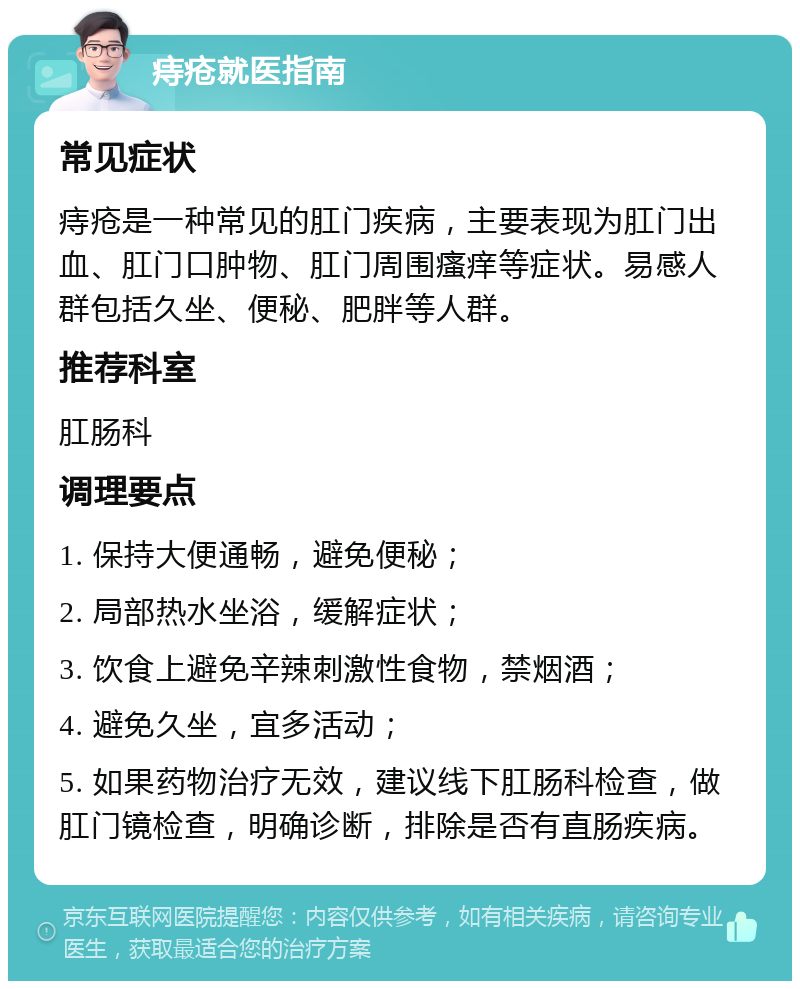 痔疮就医指南 常见症状 痔疮是一种常见的肛门疾病，主要表现为肛门出血、肛门口肿物、肛门周围瘙痒等症状。易感人群包括久坐、便秘、肥胖等人群。 推荐科室 肛肠科 调理要点 1. 保持大便通畅，避免便秘； 2. 局部热水坐浴，缓解症状； 3. 饮食上避免辛辣刺激性食物，禁烟酒； 4. 避免久坐，宜多活动； 5. 如果药物治疗无效，建议线下肛肠科检查，做肛门镜检查，明确诊断，排除是否有直肠疾病。