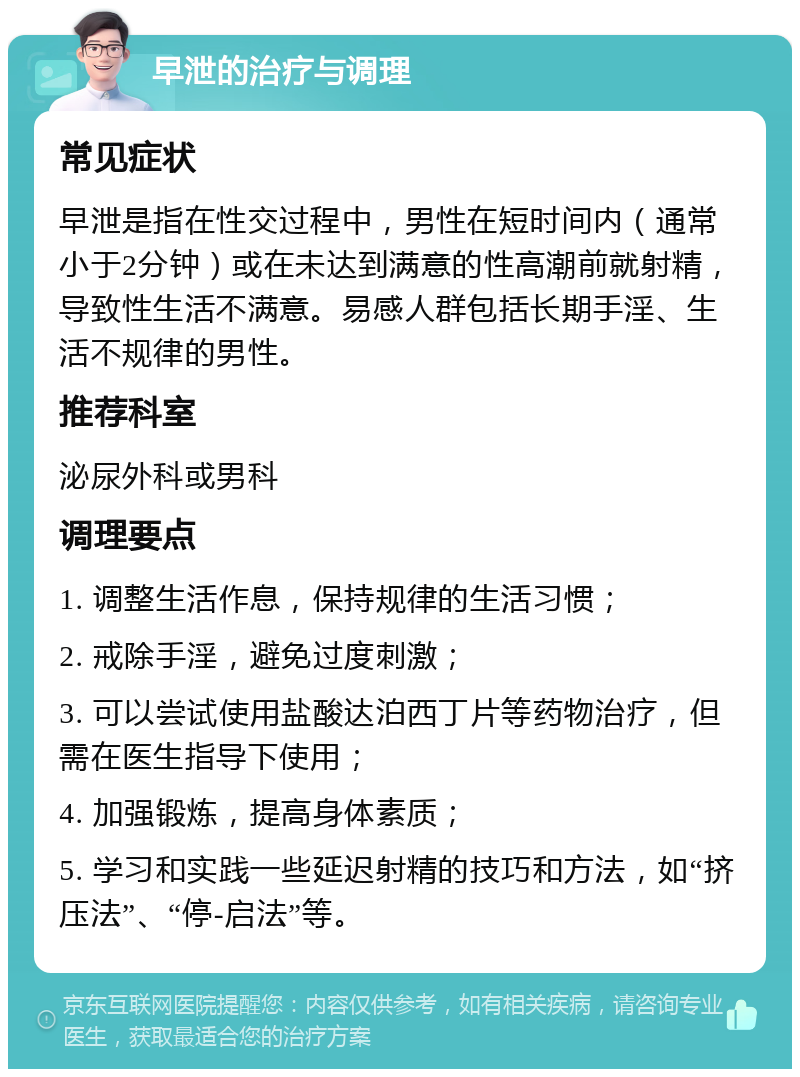 早泄的治疗与调理 常见症状 早泄是指在性交过程中，男性在短时间内（通常小于2分钟）或在未达到满意的性高潮前就射精，导致性生活不满意。易感人群包括长期手淫、生活不规律的男性。 推荐科室 泌尿外科或男科 调理要点 1. 调整生活作息，保持规律的生活习惯； 2. 戒除手淫，避免过度刺激； 3. 可以尝试使用盐酸达泊西丁片等药物治疗，但需在医生指导下使用； 4. 加强锻炼，提高身体素质； 5. 学习和实践一些延迟射精的技巧和方法，如“挤压法”、“停-启法”等。