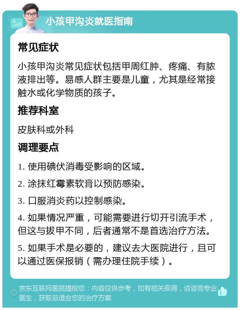 小孩甲沟炎就医指南 常见症状 小孩甲沟炎常见症状包括甲周红肿、疼痛、有脓液排出等。易感人群主要是儿童，尤其是经常接触水或化学物质的孩子。 推荐科室 皮肤科或外科 调理要点 1. 使用碘伏消毒受影响的区域。 2. 涂抹红霉素软膏以预防感染。 3. 口服消炎药以控制感染。 4. 如果情况严重，可能需要进行切开引流手术，但这与拔甲不同，后者通常不是首选治疗方法。 5. 如果手术是必要的，建议去大医院进行，且可以通过医保报销（需办理住院手续）。