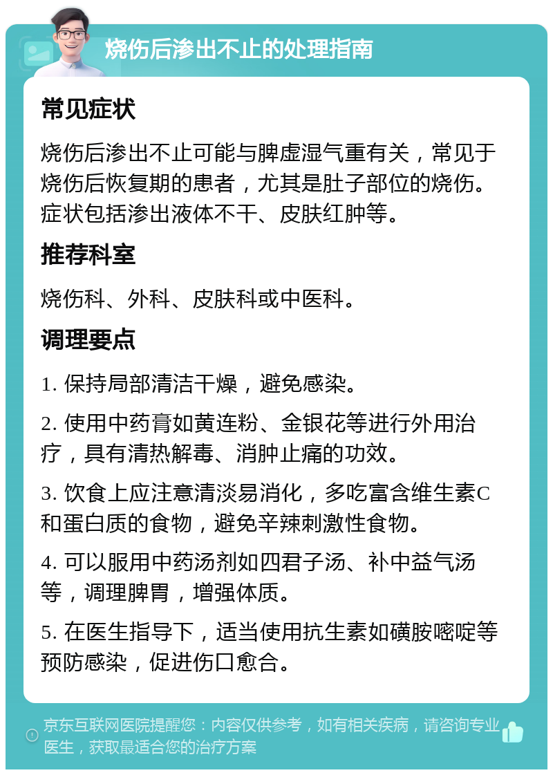 烧伤后渗出不止的处理指南 常见症状 烧伤后渗出不止可能与脾虚湿气重有关，常见于烧伤后恢复期的患者，尤其是肚子部位的烧伤。症状包括渗出液体不干、皮肤红肿等。 推荐科室 烧伤科、外科、皮肤科或中医科。 调理要点 1. 保持局部清洁干燥，避免感染。 2. 使用中药膏如黄连粉、金银花等进行外用治疗，具有清热解毒、消肿止痛的功效。 3. 饮食上应注意清淡易消化，多吃富含维生素C和蛋白质的食物，避免辛辣刺激性食物。 4. 可以服用中药汤剂如四君子汤、补中益气汤等，调理脾胃，增强体质。 5. 在医生指导下，适当使用抗生素如磺胺嘧啶等预防感染，促进伤口愈合。