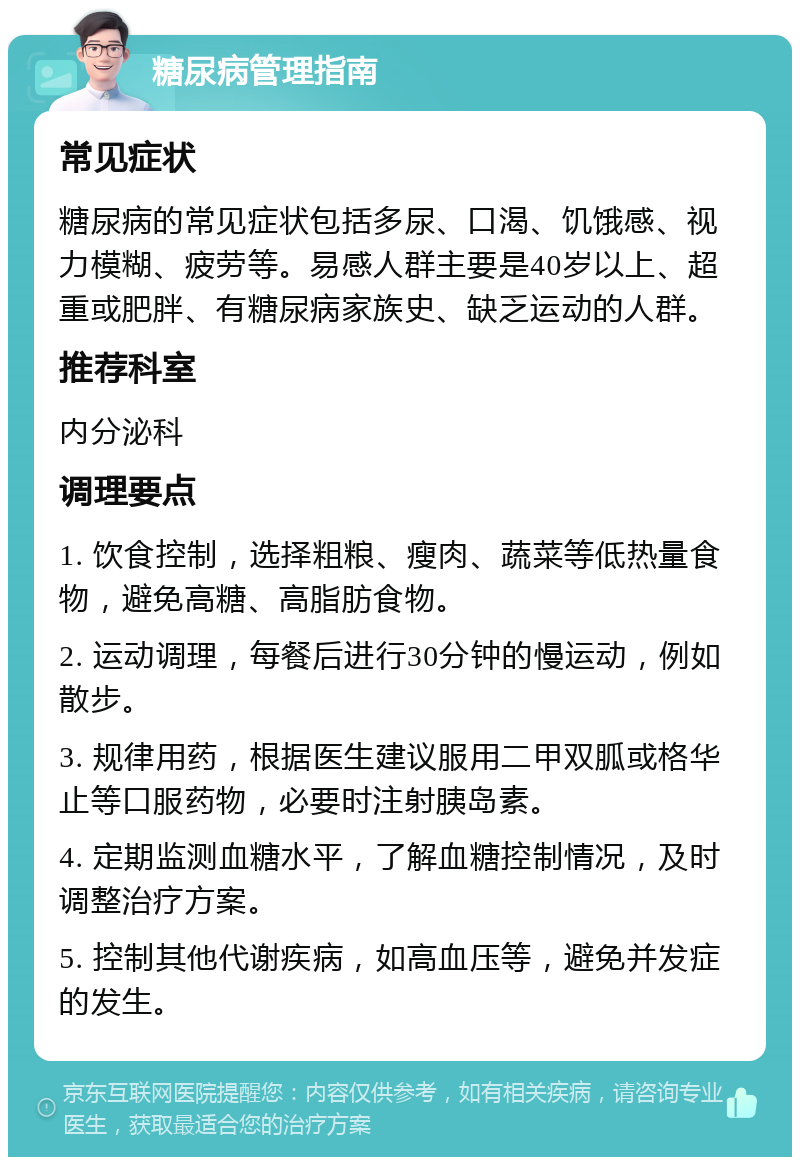 糖尿病管理指南 常见症状 糖尿病的常见症状包括多尿、口渴、饥饿感、视力模糊、疲劳等。易感人群主要是40岁以上、超重或肥胖、有糖尿病家族史、缺乏运动的人群。 推荐科室 内分泌科 调理要点 1. 饮食控制，选择粗粮、瘦肉、蔬菜等低热量食物，避免高糖、高脂肪食物。 2. 运动调理，每餐后进行30分钟的慢运动，例如散步。 3. 规律用药，根据医生建议服用二甲双胍或格华止等口服药物，必要时注射胰岛素。 4. 定期监测血糖水平，了解血糖控制情况，及时调整治疗方案。 5. 控制其他代谢疾病，如高血压等，避免并发症的发生。