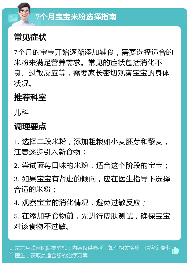 7个月宝宝米粉选择指南 常见症状 7个月的宝宝开始逐渐添加辅食，需要选择适合的米粉来满足营养需求。常见的症状包括消化不良、过敏反应等，需要家长密切观察宝宝的身体状况。 推荐科室 儿科 调理要点 1. 选择二段米粉，添加粗粮如小麦胚芽和藜麦，注意逐步引入新食物； 2. 尝试蓝莓口味的米粉，适合这个阶段的宝宝； 3. 如果宝宝有肾虚的倾向，应在医生指导下选择合适的米粉； 4. 观察宝宝的消化情况，避免过敏反应； 5. 在添加新食物前，先进行皮肤测试，确保宝宝对该食物不过敏。