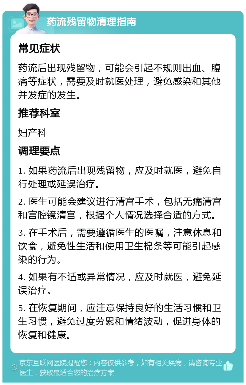 药流残留物清理指南 常见症状 药流后出现残留物，可能会引起不规则出血、腹痛等症状，需要及时就医处理，避免感染和其他并发症的发生。 推荐科室 妇产科 调理要点 1. 如果药流后出现残留物，应及时就医，避免自行处理或延误治疗。 2. 医生可能会建议进行清宫手术，包括无痛清宫和宫腔镜清宫，根据个人情况选择合适的方式。 3. 在手术后，需要遵循医生的医嘱，注意休息和饮食，避免性生活和使用卫生棉条等可能引起感染的行为。 4. 如果有不适或异常情况，应及时就医，避免延误治疗。 5. 在恢复期间，应注意保持良好的生活习惯和卫生习惯，避免过度劳累和情绪波动，促进身体的恢复和健康。