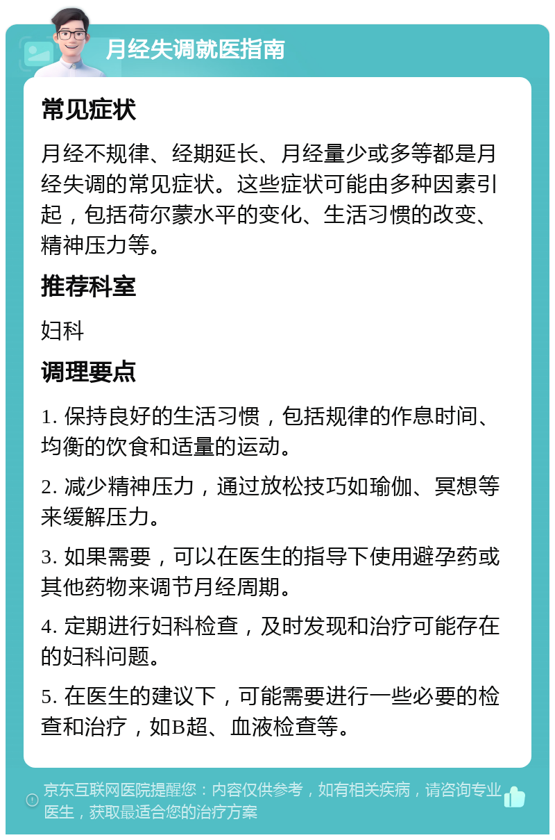 月经失调就医指南 常见症状 月经不规律、经期延长、月经量少或多等都是月经失调的常见症状。这些症状可能由多种因素引起，包括荷尔蒙水平的变化、生活习惯的改变、精神压力等。 推荐科室 妇科 调理要点 1. 保持良好的生活习惯，包括规律的作息时间、均衡的饮食和适量的运动。 2. 减少精神压力，通过放松技巧如瑜伽、冥想等来缓解压力。 3. 如果需要，可以在医生的指导下使用避孕药或其他药物来调节月经周期。 4. 定期进行妇科检查，及时发现和治疗可能存在的妇科问题。 5. 在医生的建议下，可能需要进行一些必要的检查和治疗，如B超、血液检查等。