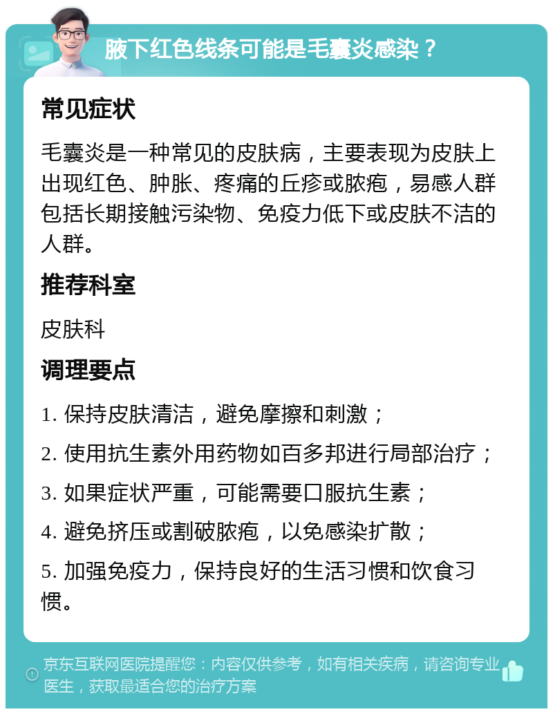 腋下红色线条可能是毛囊炎感染？ 常见症状 毛囊炎是一种常见的皮肤病，主要表现为皮肤上出现红色、肿胀、疼痛的丘疹或脓疱，易感人群包括长期接触污染物、免疫力低下或皮肤不洁的人群。 推荐科室 皮肤科 调理要点 1. 保持皮肤清洁，避免摩擦和刺激； 2. 使用抗生素外用药物如百多邦进行局部治疗； 3. 如果症状严重，可能需要口服抗生素； 4. 避免挤压或割破脓疱，以免感染扩散； 5. 加强免疫力，保持良好的生活习惯和饮食习惯。