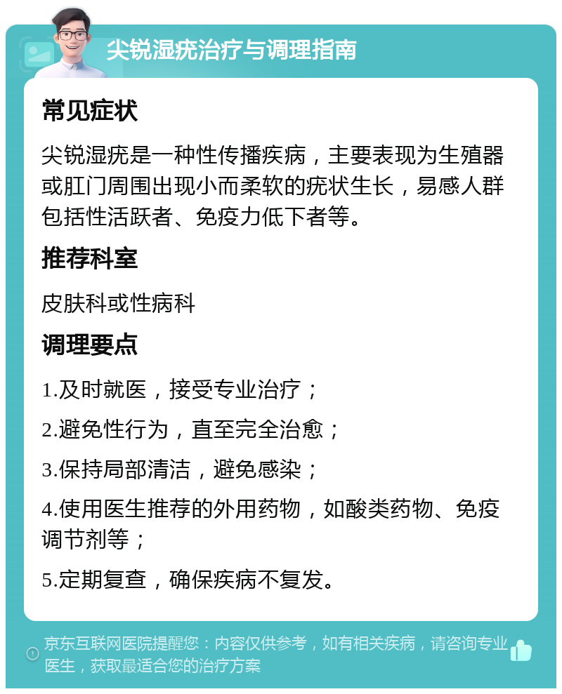 尖锐湿疣治疗与调理指南 常见症状 尖锐湿疣是一种性传播疾病，主要表现为生殖器或肛门周围出现小而柔软的疣状生长，易感人群包括性活跃者、免疫力低下者等。 推荐科室 皮肤科或性病科 调理要点 1.及时就医，接受专业治疗； 2.避免性行为，直至完全治愈； 3.保持局部清洁，避免感染； 4.使用医生推荐的外用药物，如酸类药物、免疫调节剂等； 5.定期复查，确保疾病不复发。