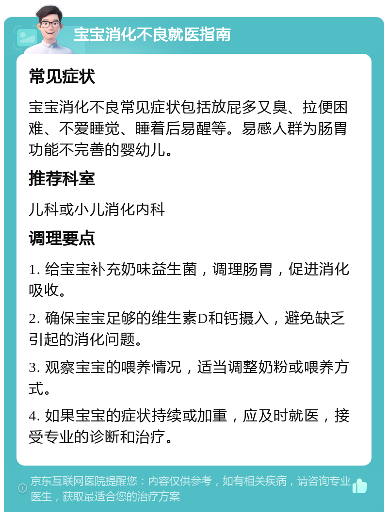 宝宝消化不良就医指南 常见症状 宝宝消化不良常见症状包括放屁多又臭、拉便困难、不爱睡觉、睡着后易醒等。易感人群为肠胃功能不完善的婴幼儿。 推荐科室 儿科或小儿消化内科 调理要点 1. 给宝宝补充奶味益生菌，调理肠胃，促进消化吸收。 2. 确保宝宝足够的维生素D和钙摄入，避免缺乏引起的消化问题。 3. 观察宝宝的喂养情况，适当调整奶粉或喂养方式。 4. 如果宝宝的症状持续或加重，应及时就医，接受专业的诊断和治疗。