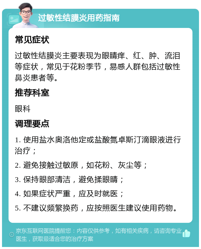 过敏性结膜炎用药指南 常见症状 过敏性结膜炎主要表现为眼睛痒、红、肿、流泪等症状，常见于花粉季节，易感人群包括过敏性鼻炎患者等。 推荐科室 眼科 调理要点 1. 使用盐水奥洛他定或盐酸氮卓斯汀滴眼液进行治疗； 2. 避免接触过敏原，如花粉、灰尘等； 3. 保持眼部清洁，避免揉眼睛； 4. 如果症状严重，应及时就医； 5. 不建议频繁换药，应按照医生建议使用药物。