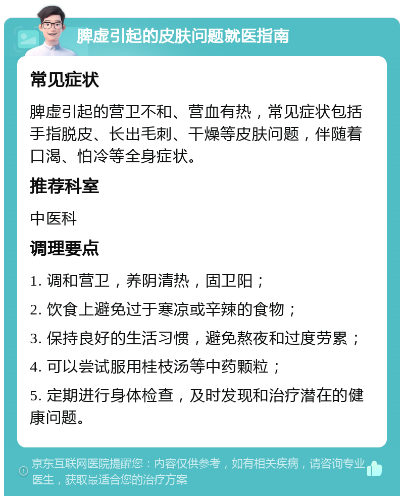 脾虚引起的皮肤问题就医指南 常见症状 脾虚引起的营卫不和、营血有热，常见症状包括手指脱皮、长出毛刺、干燥等皮肤问题，伴随着口渴、怕冷等全身症状。 推荐科室 中医科 调理要点 1. 调和营卫，养阴清热，固卫阳； 2. 饮食上避免过于寒凉或辛辣的食物； 3. 保持良好的生活习惯，避免熬夜和过度劳累； 4. 可以尝试服用桂枝汤等中药颗粒； 5. 定期进行身体检查，及时发现和治疗潜在的健康问题。