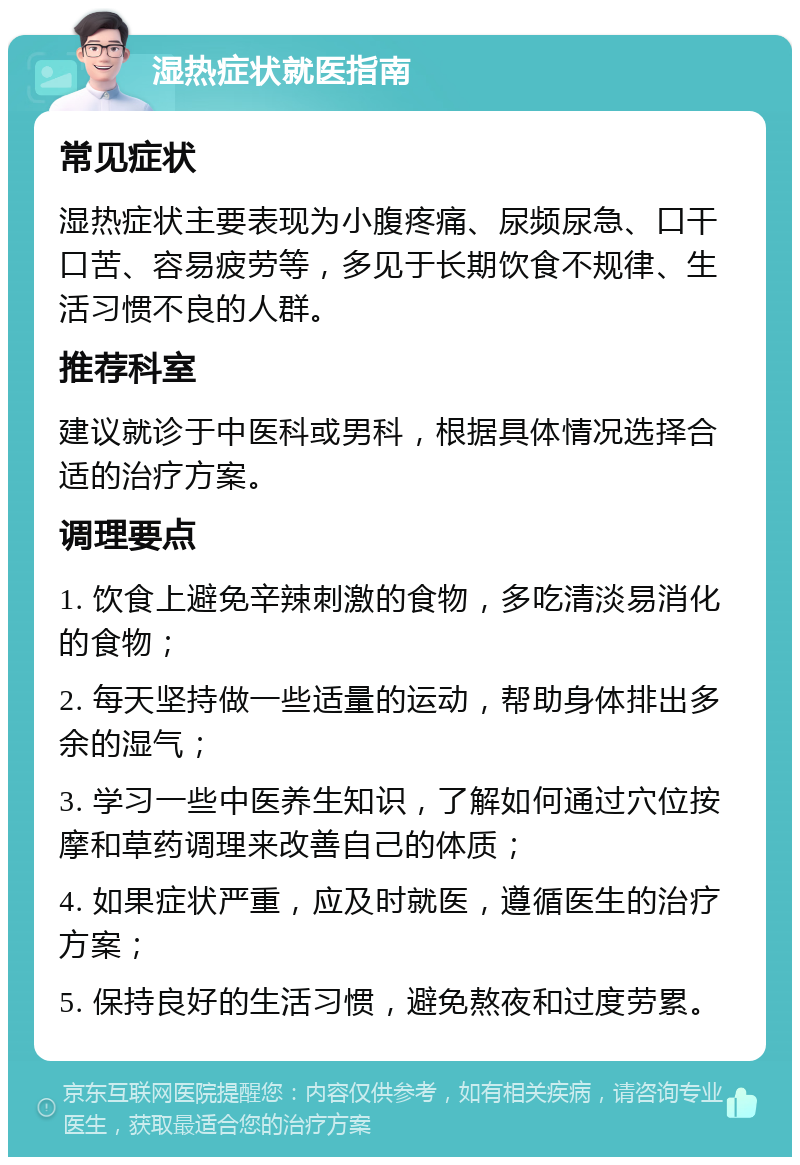 湿热症状就医指南 常见症状 湿热症状主要表现为小腹疼痛、尿频尿急、口干口苦、容易疲劳等，多见于长期饮食不规律、生活习惯不良的人群。 推荐科室 建议就诊于中医科或男科，根据具体情况选择合适的治疗方案。 调理要点 1. 饮食上避免辛辣刺激的食物，多吃清淡易消化的食物； 2. 每天坚持做一些适量的运动，帮助身体排出多余的湿气； 3. 学习一些中医养生知识，了解如何通过穴位按摩和草药调理来改善自己的体质； 4. 如果症状严重，应及时就医，遵循医生的治疗方案； 5. 保持良好的生活习惯，避免熬夜和过度劳累。