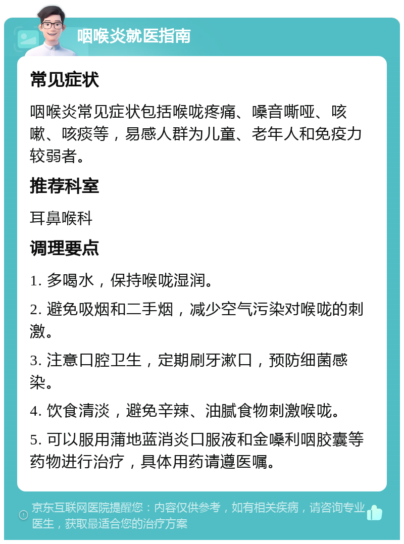 咽喉炎就医指南 常见症状 咽喉炎常见症状包括喉咙疼痛、嗓音嘶哑、咳嗽、咳痰等，易感人群为儿童、老年人和免疫力较弱者。 推荐科室 耳鼻喉科 调理要点 1. 多喝水，保持喉咙湿润。 2. 避免吸烟和二手烟，减少空气污染对喉咙的刺激。 3. 注意口腔卫生，定期刷牙漱口，预防细菌感染。 4. 饮食清淡，避免辛辣、油腻食物刺激喉咙。 5. 可以服用蒲地蓝消炎口服液和金嗓利咽胶囊等药物进行治疗，具体用药请遵医嘱。