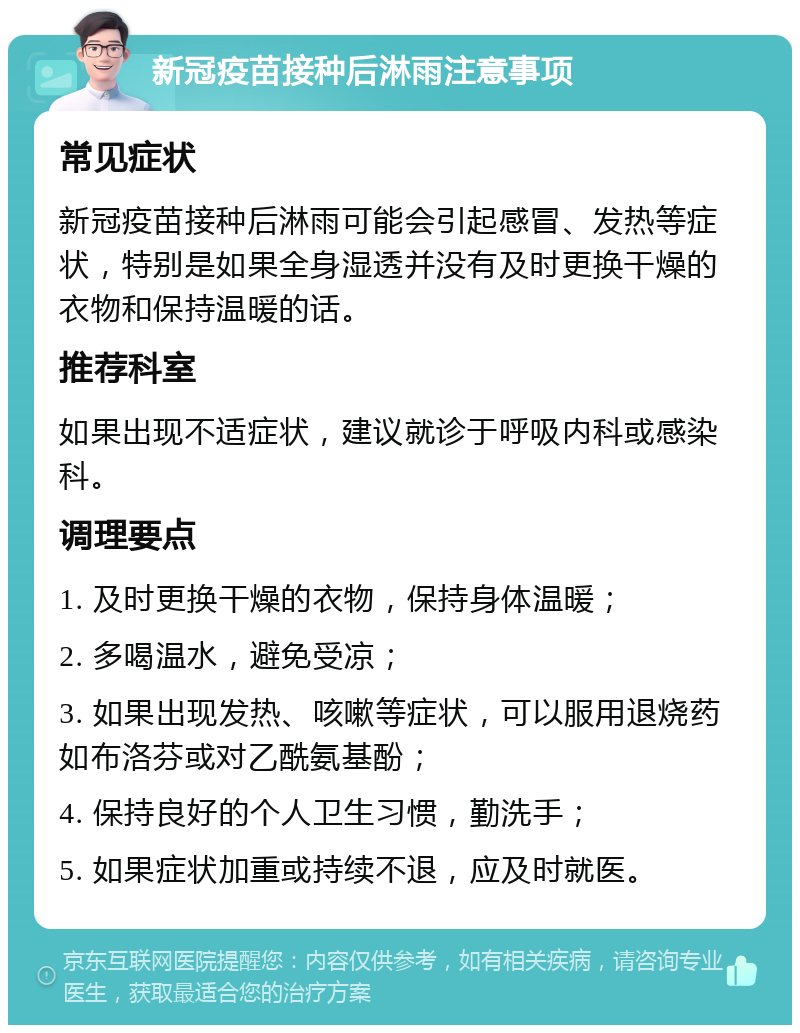 新冠疫苗接种后淋雨注意事项 常见症状 新冠疫苗接种后淋雨可能会引起感冒、发热等症状，特别是如果全身湿透并没有及时更换干燥的衣物和保持温暖的话。 推荐科室 如果出现不适症状，建议就诊于呼吸内科或感染科。 调理要点 1. 及时更换干燥的衣物，保持身体温暖； 2. 多喝温水，避免受凉； 3. 如果出现发热、咳嗽等症状，可以服用退烧药如布洛芬或对乙酰氨基酚； 4. 保持良好的个人卫生习惯，勤洗手； 5. 如果症状加重或持续不退，应及时就医。