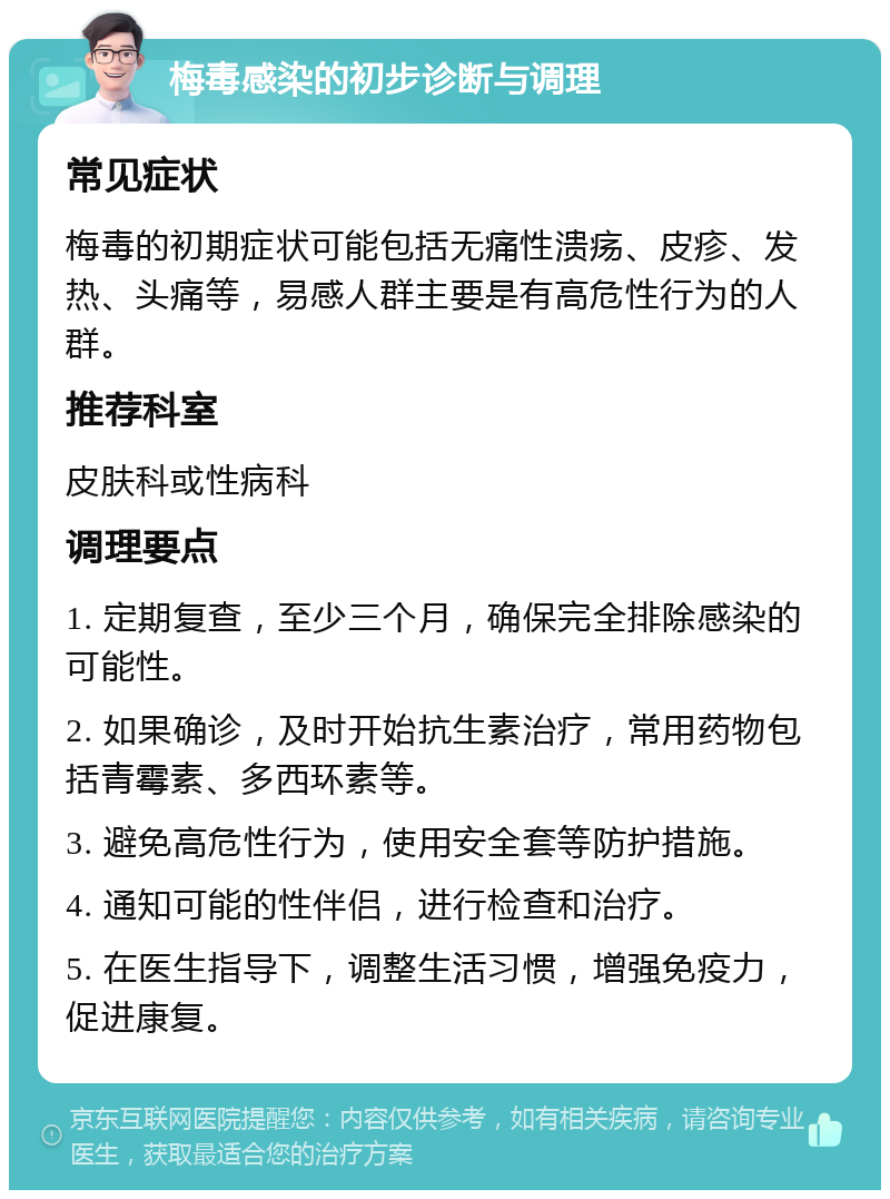 梅毒感染的初步诊断与调理 常见症状 梅毒的初期症状可能包括无痛性溃疡、皮疹、发热、头痛等，易感人群主要是有高危性行为的人群。 推荐科室 皮肤科或性病科 调理要点 1. 定期复查，至少三个月，确保完全排除感染的可能性。 2. 如果确诊，及时开始抗生素治疗，常用药物包括青霉素、多西环素等。 3. 避免高危性行为，使用安全套等防护措施。 4. 通知可能的性伴侣，进行检查和治疗。 5. 在医生指导下，调整生活习惯，增强免疫力，促进康复。