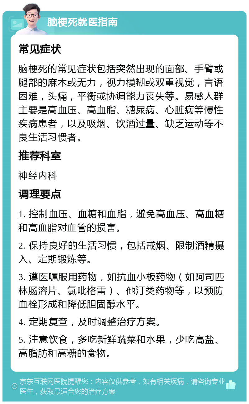 脑梗死就医指南 常见症状 脑梗死的常见症状包括突然出现的面部、手臂或腿部的麻木或无力，视力模糊或双重视觉，言语困难，头痛，平衡或协调能力丧失等。易感人群主要是高血压、高血脂、糖尿病、心脏病等慢性疾病患者，以及吸烟、饮酒过量、缺乏运动等不良生活习惯者。 推荐科室 神经内科 调理要点 1. 控制血压、血糖和血脂，避免高血压、高血糖和高血脂对血管的损害。 2. 保持良好的生活习惯，包括戒烟、限制酒精摄入、定期锻炼等。 3. 遵医嘱服用药物，如抗血小板药物（如阿司匹林肠溶片、氯吡格雷）、他汀类药物等，以预防血栓形成和降低胆固醇水平。 4. 定期复查，及时调整治疗方案。 5. 注意饮食，多吃新鲜蔬菜和水果，少吃高盐、高脂肪和高糖的食物。