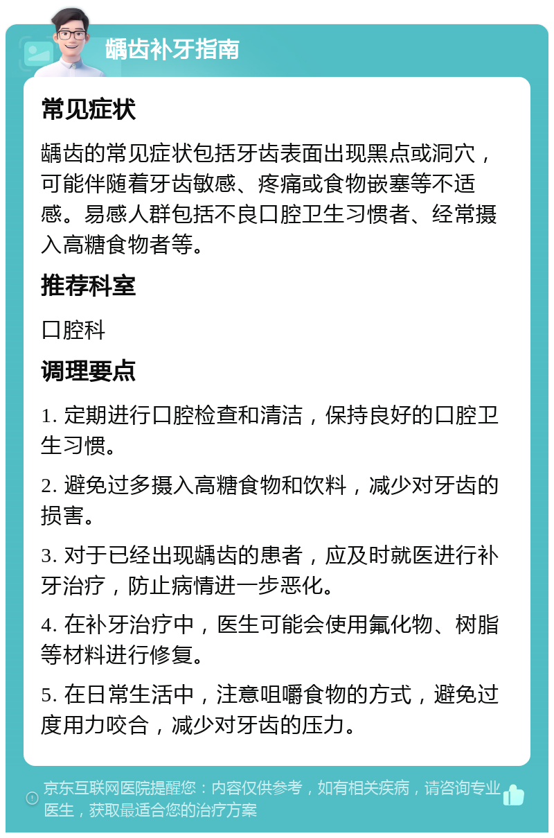 龋齿补牙指南 常见症状 龋齿的常见症状包括牙齿表面出现黑点或洞穴，可能伴随着牙齿敏感、疼痛或食物嵌塞等不适感。易感人群包括不良口腔卫生习惯者、经常摄入高糖食物者等。 推荐科室 口腔科 调理要点 1. 定期进行口腔检查和清洁，保持良好的口腔卫生习惯。 2. 避免过多摄入高糖食物和饮料，减少对牙齿的损害。 3. 对于已经出现龋齿的患者，应及时就医进行补牙治疗，防止病情进一步恶化。 4. 在补牙治疗中，医生可能会使用氟化物、树脂等材料进行修复。 5. 在日常生活中，注意咀嚼食物的方式，避免过度用力咬合，减少对牙齿的压力。