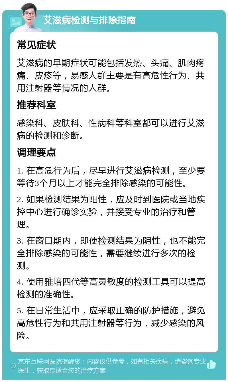 艾滋病检测与排除指南 常见症状 艾滋病的早期症状可能包括发热、头痛、肌肉疼痛、皮疹等，易感人群主要是有高危性行为、共用注射器等情况的人群。 推荐科室 感染科、皮肤科、性病科等科室都可以进行艾滋病的检测和诊断。 调理要点 1. 在高危行为后，尽早进行艾滋病检测，至少要等待3个月以上才能完全排除感染的可能性。 2. 如果检测结果为阳性，应及时到医院或当地疾控中心进行确诊实验，并接受专业的治疗和管理。 3. 在窗口期内，即使检测结果为阴性，也不能完全排除感染的可能性，需要继续进行多次的检测。 4. 使用雅培四代等高灵敏度的检测工具可以提高检测的准确性。 5. 在日常生活中，应采取正确的防护措施，避免高危性行为和共用注射器等行为，减少感染的风险。