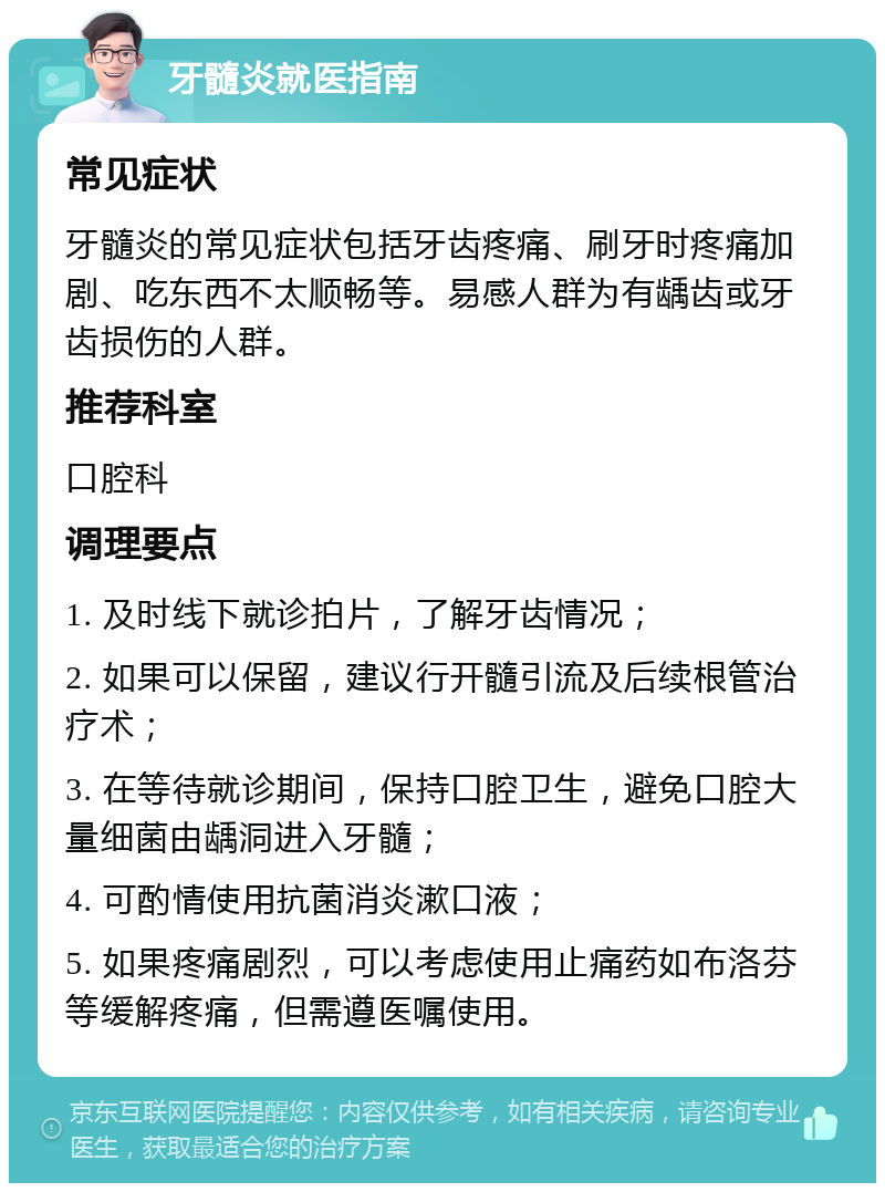 牙髓炎就医指南 常见症状 牙髓炎的常见症状包括牙齿疼痛、刷牙时疼痛加剧、吃东西不太顺畅等。易感人群为有龋齿或牙齿损伤的人群。 推荐科室 口腔科 调理要点 1. 及时线下就诊拍片，了解牙齿情况； 2. 如果可以保留，建议行开髓引流及后续根管治疗术； 3. 在等待就诊期间，保持口腔卫生，避免口腔大量细菌由龋洞进入牙髓； 4. 可酌情使用抗菌消炎漱口液； 5. 如果疼痛剧烈，可以考虑使用止痛药如布洛芬等缓解疼痛，但需遵医嘱使用。