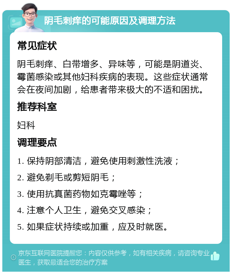 阴毛刺痒的可能原因及调理方法 常见症状 阴毛刺痒、白带增多、异味等，可能是阴道炎、霉菌感染或其他妇科疾病的表现。这些症状通常会在夜间加剧，给患者带来极大的不适和困扰。 推荐科室 妇科 调理要点 1. 保持阴部清洁，避免使用刺激性洗液； 2. 避免剃毛或剪短阴毛； 3. 使用抗真菌药物如克霉唑等； 4. 注意个人卫生，避免交叉感染； 5. 如果症状持续或加重，应及时就医。