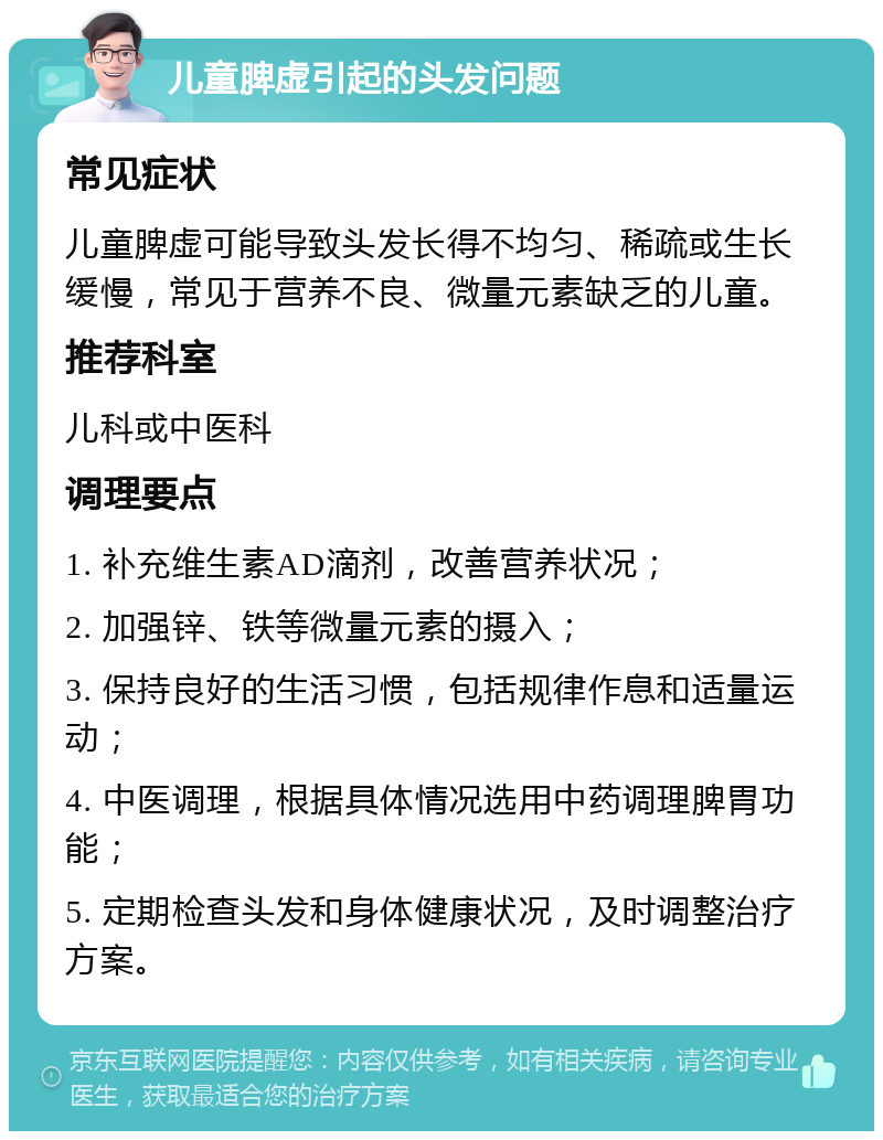 儿童脾虚引起的头发问题 常见症状 儿童脾虚可能导致头发长得不均匀、稀疏或生长缓慢，常见于营养不良、微量元素缺乏的儿童。 推荐科室 儿科或中医科 调理要点 1. 补充维生素AD滴剂，改善营养状况； 2. 加强锌、铁等微量元素的摄入； 3. 保持良好的生活习惯，包括规律作息和适量运动； 4. 中医调理，根据具体情况选用中药调理脾胃功能； 5. 定期检查头发和身体健康状况，及时调整治疗方案。