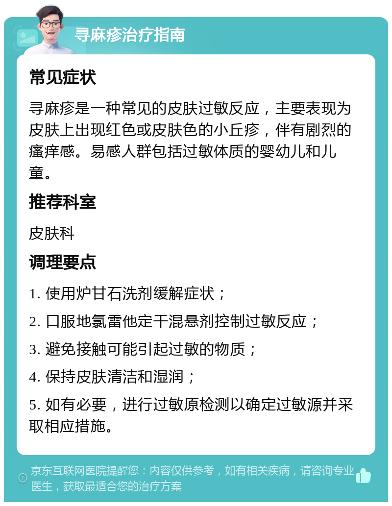 寻麻疹治疗指南 常见症状 寻麻疹是一种常见的皮肤过敏反应，主要表现为皮肤上出现红色或皮肤色的小丘疹，伴有剧烈的瘙痒感。易感人群包括过敏体质的婴幼儿和儿童。 推荐科室 皮肤科 调理要点 1. 使用炉甘石洗剂缓解症状； 2. 口服地氯雷他定干混悬剂控制过敏反应； 3. 避免接触可能引起过敏的物质； 4. 保持皮肤清洁和湿润； 5. 如有必要，进行过敏原检测以确定过敏源并采取相应措施。