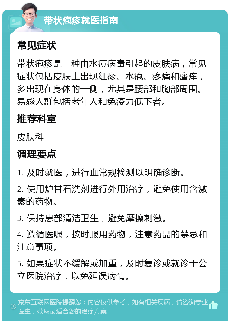 带状疱疹就医指南 常见症状 带状疱疹是一种由水痘病毒引起的皮肤病，常见症状包括皮肤上出现红疹、水疱、疼痛和瘙痒，多出现在身体的一侧，尤其是腰部和胸部周围。易感人群包括老年人和免疫力低下者。 推荐科室 皮肤科 调理要点 1. 及时就医，进行血常规检测以明确诊断。 2. 使用炉甘石洗剂进行外用治疗，避免使用含激素的药物。 3. 保持患部清洁卫生，避免摩擦刺激。 4. 遵循医嘱，按时服用药物，注意药品的禁忌和注意事项。 5. 如果症状不缓解或加重，及时复诊或就诊于公立医院治疗，以免延误病情。