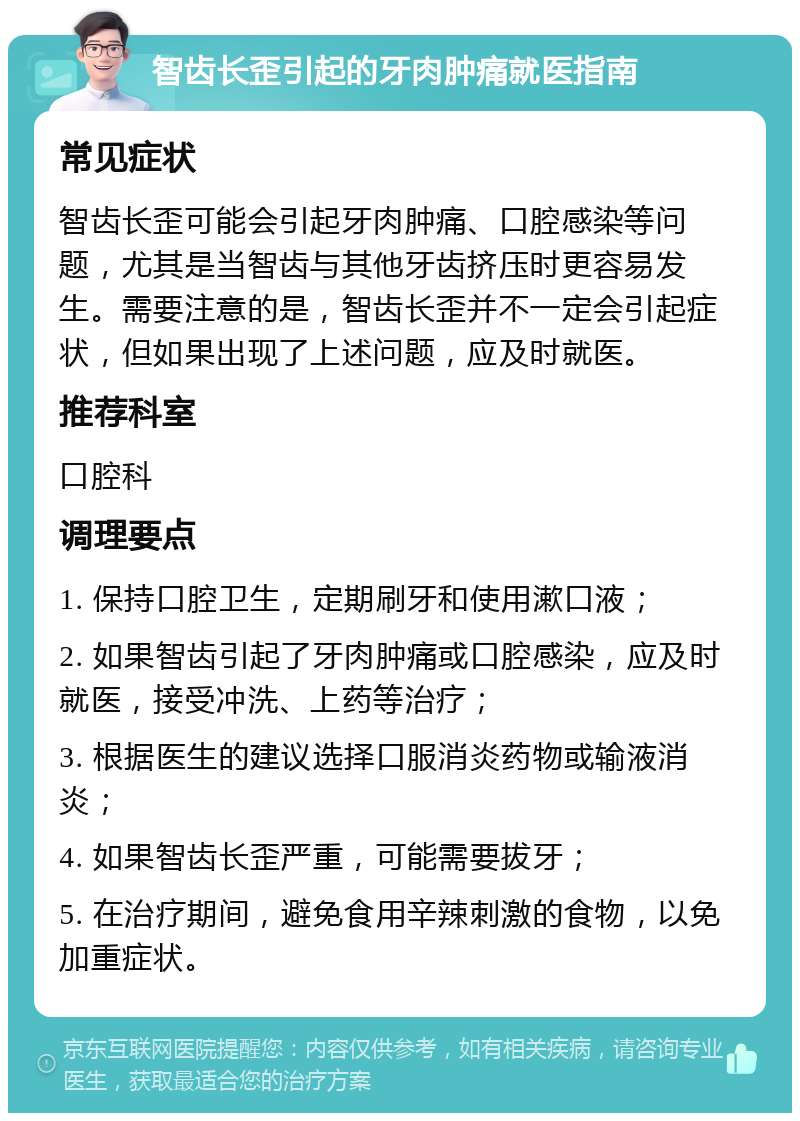 智齿长歪引起的牙肉肿痛就医指南 常见症状 智齿长歪可能会引起牙肉肿痛、口腔感染等问题，尤其是当智齿与其他牙齿挤压时更容易发生。需要注意的是，智齿长歪并不一定会引起症状，但如果出现了上述问题，应及时就医。 推荐科室 口腔科 调理要点 1. 保持口腔卫生，定期刷牙和使用漱口液； 2. 如果智齿引起了牙肉肿痛或口腔感染，应及时就医，接受冲洗、上药等治疗； 3. 根据医生的建议选择口服消炎药物或输液消炎； 4. 如果智齿长歪严重，可能需要拔牙； 5. 在治疗期间，避免食用辛辣刺激的食物，以免加重症状。