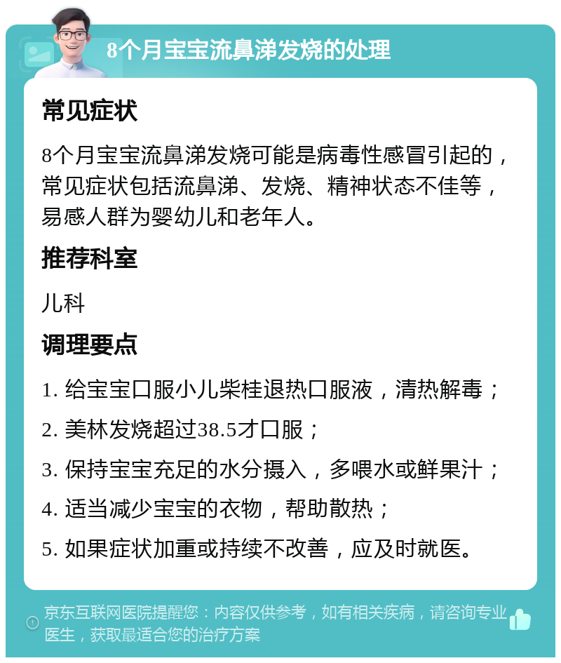 8个月宝宝流鼻涕发烧的处理 常见症状 8个月宝宝流鼻涕发烧可能是病毒性感冒引起的，常见症状包括流鼻涕、发烧、精神状态不佳等，易感人群为婴幼儿和老年人。 推荐科室 儿科 调理要点 1. 给宝宝口服小儿柴桂退热口服液，清热解毒； 2. 美林发烧超过38.5才口服； 3. 保持宝宝充足的水分摄入，多喂水或鲜果汁； 4. 适当减少宝宝的衣物，帮助散热； 5. 如果症状加重或持续不改善，应及时就医。