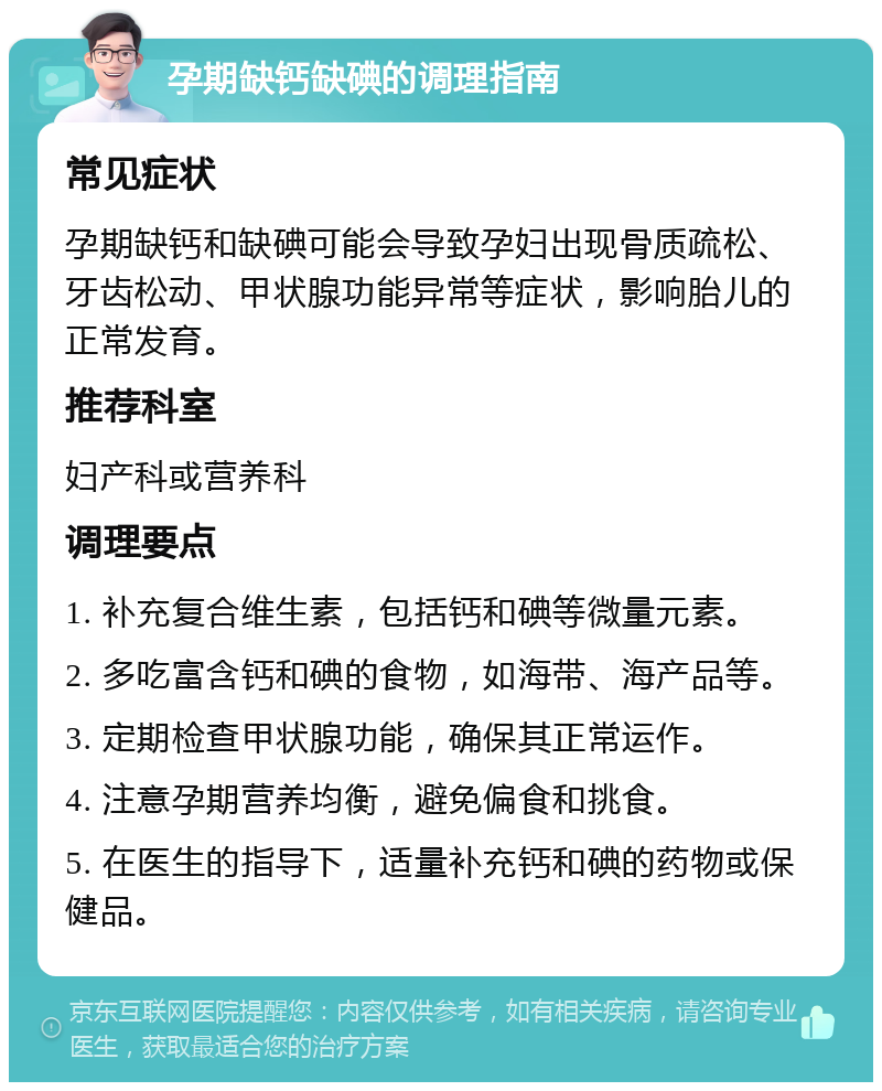 孕期缺钙缺碘的调理指南 常见症状 孕期缺钙和缺碘可能会导致孕妇出现骨质疏松、牙齿松动、甲状腺功能异常等症状，影响胎儿的正常发育。 推荐科室 妇产科或营养科 调理要点 1. 补充复合维生素，包括钙和碘等微量元素。 2. 多吃富含钙和碘的食物，如海带、海产品等。 3. 定期检查甲状腺功能，确保其正常运作。 4. 注意孕期营养均衡，避免偏食和挑食。 5. 在医生的指导下，适量补充钙和碘的药物或保健品。