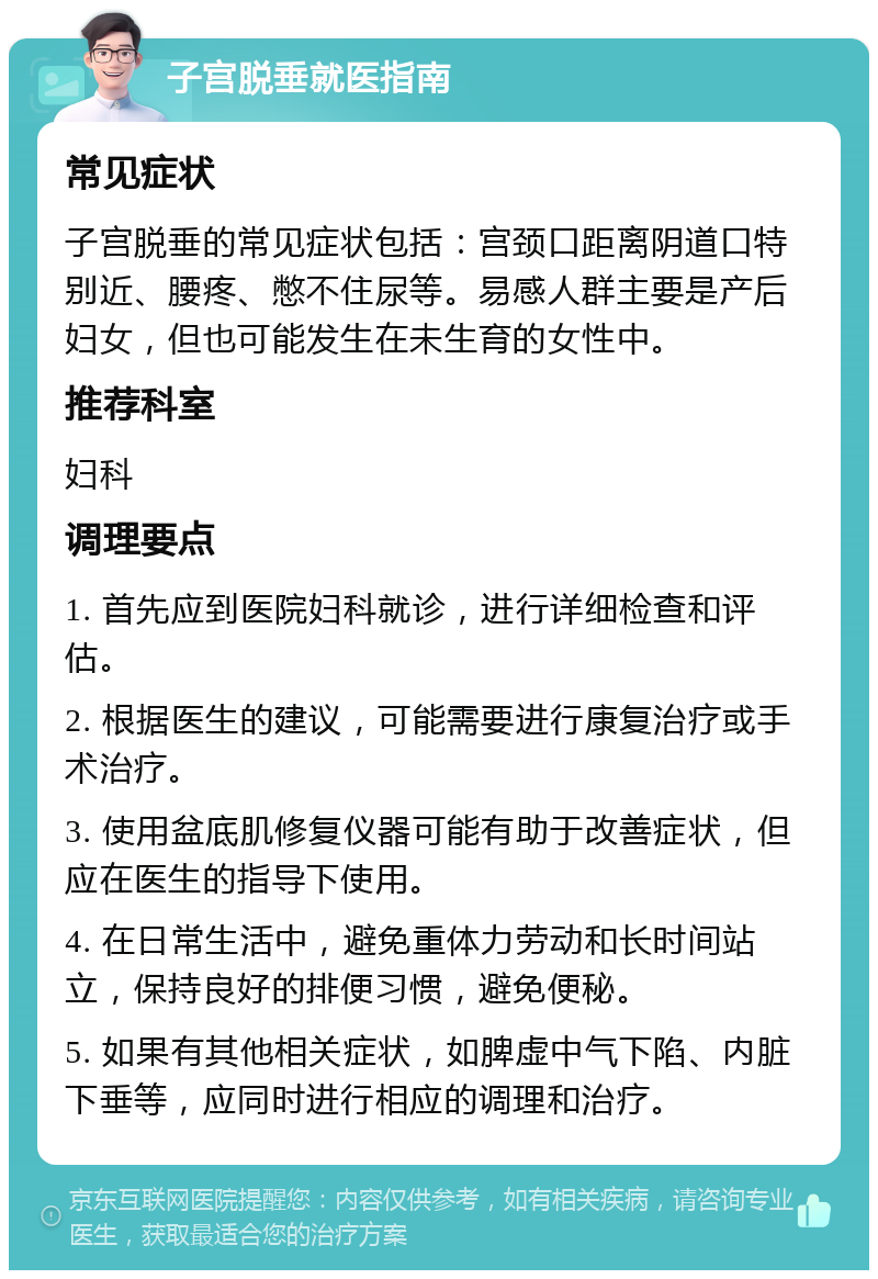 子宫脱垂就医指南 常见症状 子宫脱垂的常见症状包括：宫颈口距离阴道口特别近、腰疼、憋不住尿等。易感人群主要是产后妇女，但也可能发生在未生育的女性中。 推荐科室 妇科 调理要点 1. 首先应到医院妇科就诊，进行详细检查和评估。 2. 根据医生的建议，可能需要进行康复治疗或手术治疗。 3. 使用盆底肌修复仪器可能有助于改善症状，但应在医生的指导下使用。 4. 在日常生活中，避免重体力劳动和长时间站立，保持良好的排便习惯，避免便秘。 5. 如果有其他相关症状，如脾虚中气下陷、内脏下垂等，应同时进行相应的调理和治疗。