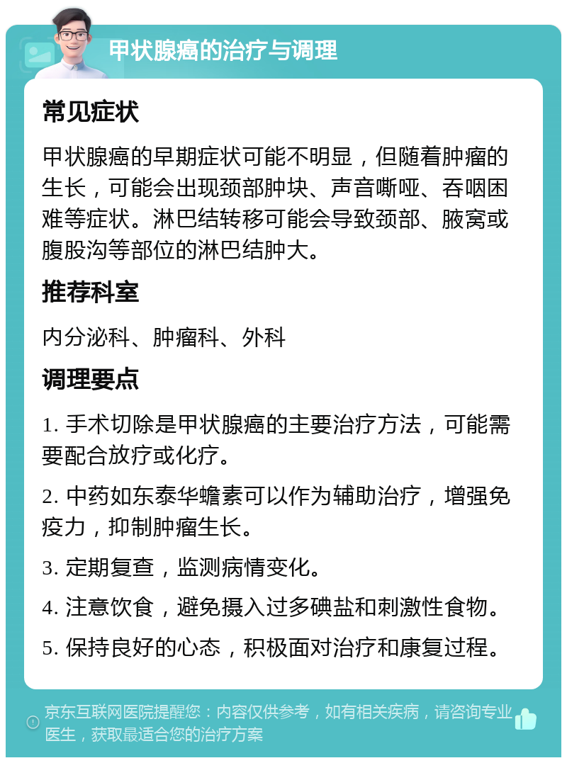 甲状腺癌的治疗与调理 常见症状 甲状腺癌的早期症状可能不明显，但随着肿瘤的生长，可能会出现颈部肿块、声音嘶哑、吞咽困难等症状。淋巴结转移可能会导致颈部、腋窝或腹股沟等部位的淋巴结肿大。 推荐科室 内分泌科、肿瘤科、外科 调理要点 1. 手术切除是甲状腺癌的主要治疗方法，可能需要配合放疗或化疗。 2. 中药如东泰华蟾素可以作为辅助治疗，增强免疫力，抑制肿瘤生长。 3. 定期复查，监测病情变化。 4. 注意饮食，避免摄入过多碘盐和刺激性食物。 5. 保持良好的心态，积极面对治疗和康复过程。