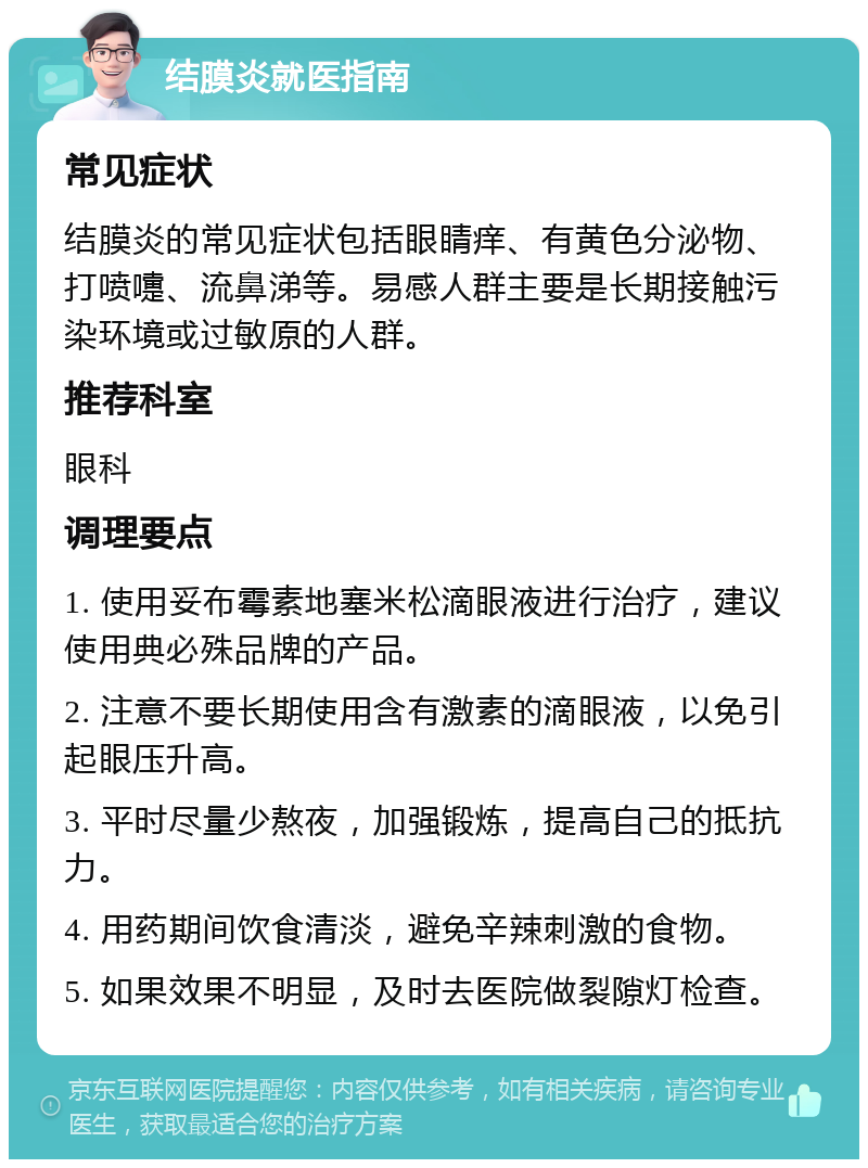 结膜炎就医指南 常见症状 结膜炎的常见症状包括眼睛痒、有黄色分泌物、打喷嚏、流鼻涕等。易感人群主要是长期接触污染环境或过敏原的人群。 推荐科室 眼科 调理要点 1. 使用妥布霉素地塞米松滴眼液进行治疗，建议使用典必殊品牌的产品。 2. 注意不要长期使用含有激素的滴眼液，以免引起眼压升高。 3. 平时尽量少熬夜，加强锻炼，提高自己的抵抗力。 4. 用药期间饮食清淡，避免辛辣刺激的食物。 5. 如果效果不明显，及时去医院做裂隙灯检查。