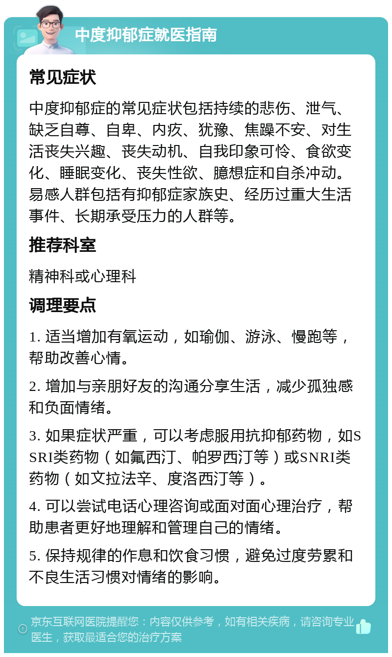 中度抑郁症就医指南 常见症状 中度抑郁症的常见症状包括持续的悲伤、泄气、缺乏自尊、自卑、内疚、犹豫、焦躁不安、对生活丧失兴趣、丧失动机、自我印象可怜、食欲变化、睡眠变化、丧失性欲、臆想症和自杀冲动。易感人群包括有抑郁症家族史、经历过重大生活事件、长期承受压力的人群等。 推荐科室 精神科或心理科 调理要点 1. 适当增加有氧运动，如瑜伽、游泳、慢跑等，帮助改善心情。 2. 增加与亲朋好友的沟通分享生活，减少孤独感和负面情绪。 3. 如果症状严重，可以考虑服用抗抑郁药物，如SSRI类药物（如氟西汀、帕罗西汀等）或SNRI类药物（如文拉法辛、度洛西汀等）。 4. 可以尝试电话心理咨询或面对面心理治疗，帮助患者更好地理解和管理自己的情绪。 5. 保持规律的作息和饮食习惯，避免过度劳累和不良生活习惯对情绪的影响。