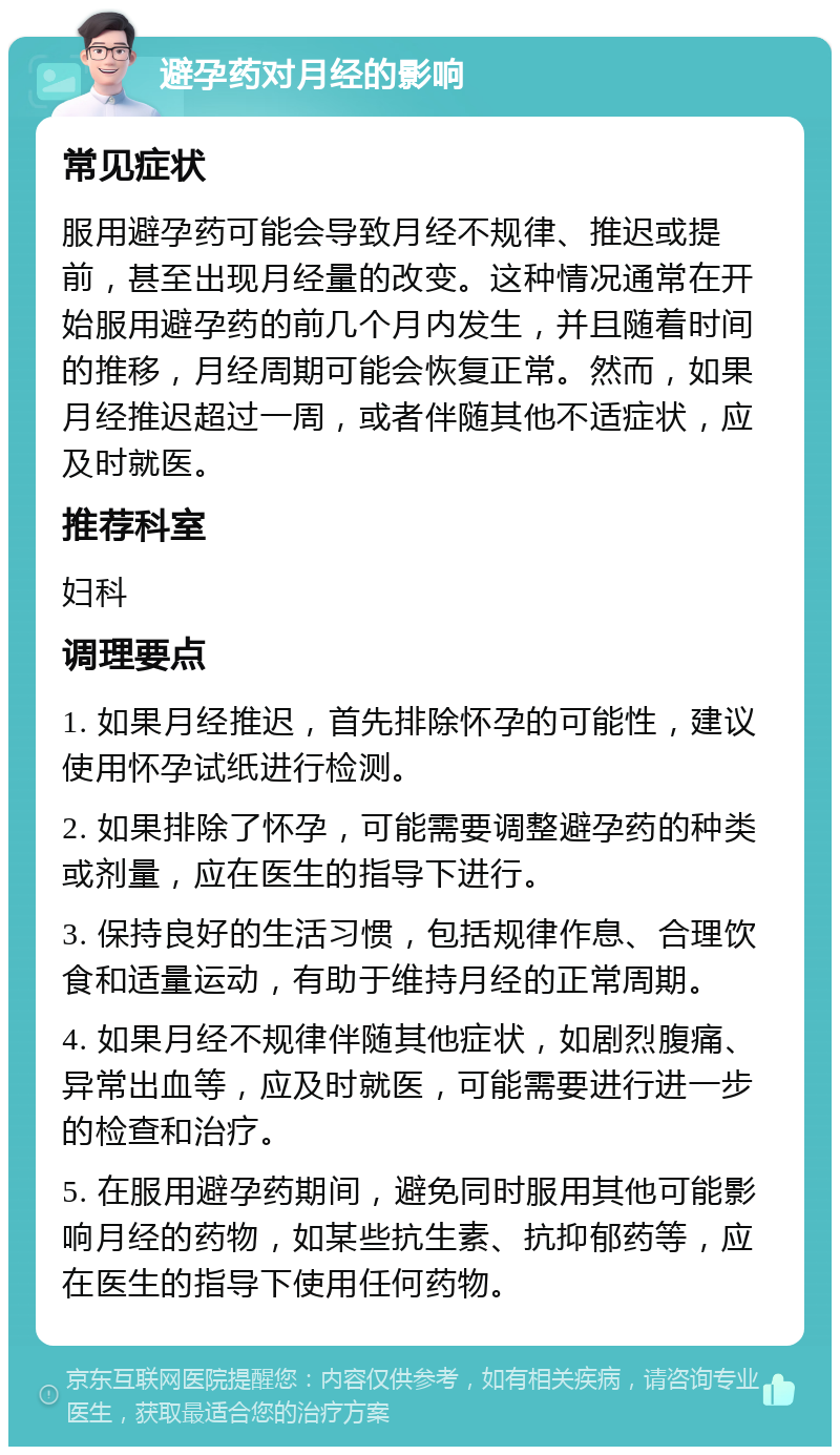 避孕药对月经的影响 常见症状 服用避孕药可能会导致月经不规律、推迟或提前，甚至出现月经量的改变。这种情况通常在开始服用避孕药的前几个月内发生，并且随着时间的推移，月经周期可能会恢复正常。然而，如果月经推迟超过一周，或者伴随其他不适症状，应及时就医。 推荐科室 妇科 调理要点 1. 如果月经推迟，首先排除怀孕的可能性，建议使用怀孕试纸进行检测。 2. 如果排除了怀孕，可能需要调整避孕药的种类或剂量，应在医生的指导下进行。 3. 保持良好的生活习惯，包括规律作息、合理饮食和适量运动，有助于维持月经的正常周期。 4. 如果月经不规律伴随其他症状，如剧烈腹痛、异常出血等，应及时就医，可能需要进行进一步的检查和治疗。 5. 在服用避孕药期间，避免同时服用其他可能影响月经的药物，如某些抗生素、抗抑郁药等，应在医生的指导下使用任何药物。