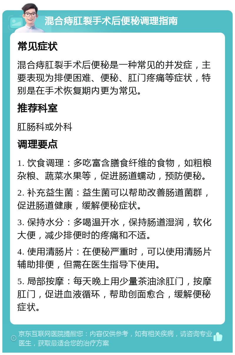 混合痔肛裂手术后便秘调理指南 常见症状 混合痔肛裂手术后便秘是一种常见的并发症，主要表现为排便困难、便秘、肛门疼痛等症状，特别是在手术恢复期内更为常见。 推荐科室 肛肠科或外科 调理要点 1. 饮食调理：多吃富含膳食纤维的食物，如粗粮杂粮、蔬菜水果等，促进肠道蠕动，预防便秘。 2. 补充益生菌：益生菌可以帮助改善肠道菌群，促进肠道健康，缓解便秘症状。 3. 保持水分：多喝温开水，保持肠道湿润，软化大便，减少排便时的疼痛和不适。 4. 使用清肠片：在便秘严重时，可以使用清肠片辅助排便，但需在医生指导下使用。 5. 局部按摩：每天晚上用少量茶油涂肛门，按摩肛门，促进血液循环，帮助创面愈合，缓解便秘症状。