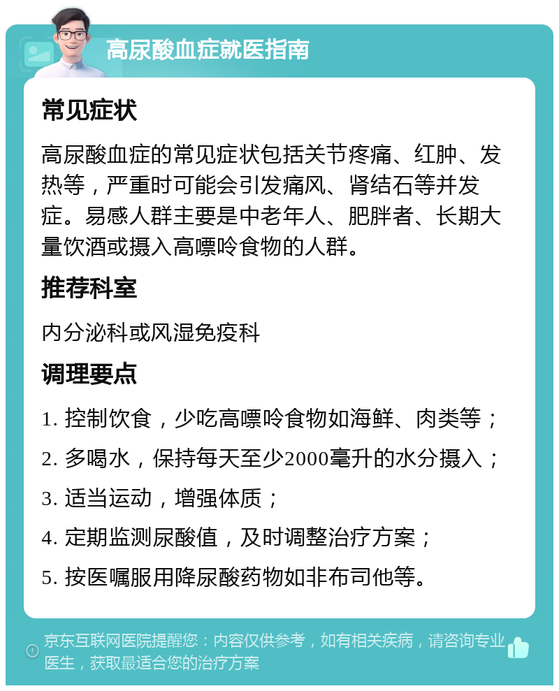 高尿酸血症就医指南 常见症状 高尿酸血症的常见症状包括关节疼痛、红肿、发热等，严重时可能会引发痛风、肾结石等并发症。易感人群主要是中老年人、肥胖者、长期大量饮酒或摄入高嘌呤食物的人群。 推荐科室 内分泌科或风湿免疫科 调理要点 1. 控制饮食，少吃高嘌呤食物如海鲜、肉类等； 2. 多喝水，保持每天至少2000毫升的水分摄入； 3. 适当运动，增强体质； 4. 定期监测尿酸值，及时调整治疗方案； 5. 按医嘱服用降尿酸药物如非布司他等。