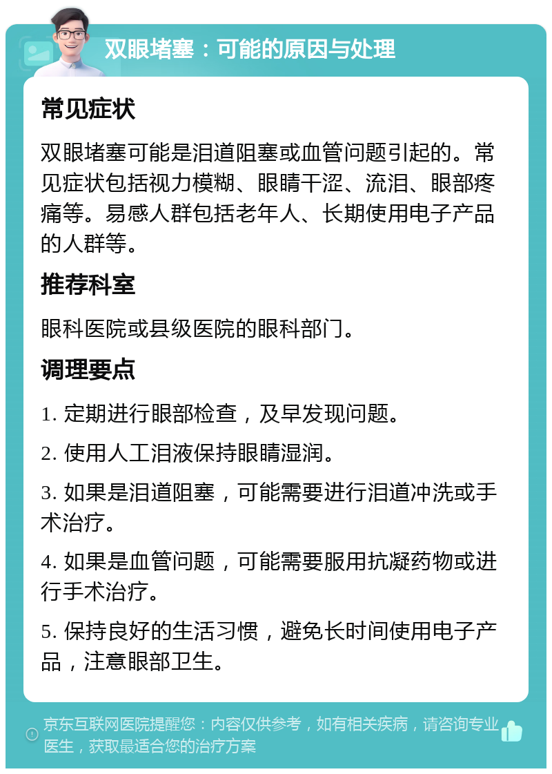 双眼堵塞：可能的原因与处理 常见症状 双眼堵塞可能是泪道阻塞或血管问题引起的。常见症状包括视力模糊、眼睛干涩、流泪、眼部疼痛等。易感人群包括老年人、长期使用电子产品的人群等。 推荐科室 眼科医院或县级医院的眼科部门。 调理要点 1. 定期进行眼部检查，及早发现问题。 2. 使用人工泪液保持眼睛湿润。 3. 如果是泪道阻塞，可能需要进行泪道冲洗或手术治疗。 4. 如果是血管问题，可能需要服用抗凝药物或进行手术治疗。 5. 保持良好的生活习惯，避免长时间使用电子产品，注意眼部卫生。