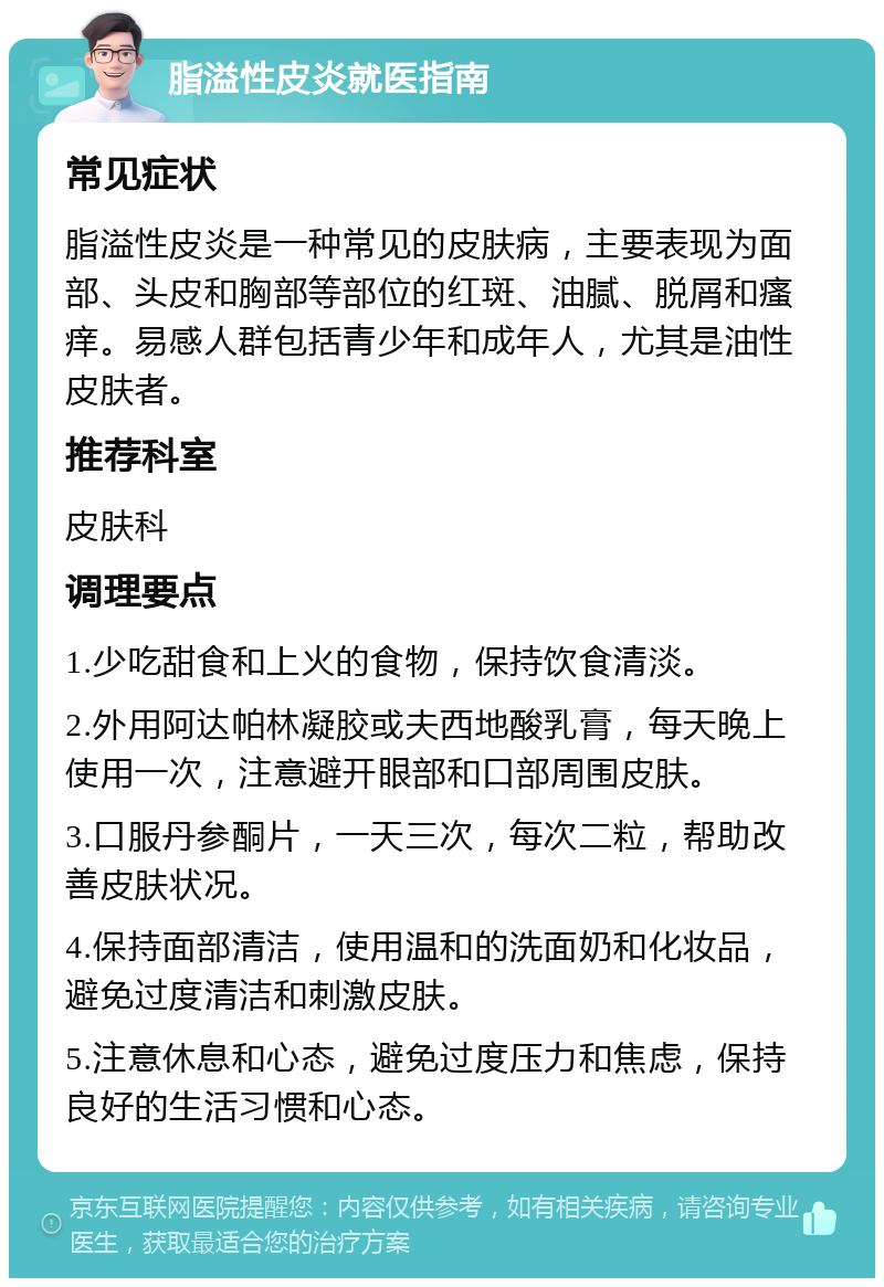 脂溢性皮炎就医指南 常见症状 脂溢性皮炎是一种常见的皮肤病，主要表现为面部、头皮和胸部等部位的红斑、油腻、脱屑和瘙痒。易感人群包括青少年和成年人，尤其是油性皮肤者。 推荐科室 皮肤科 调理要点 1.少吃甜食和上火的食物，保持饮食清淡。 2.外用阿达帕林凝胶或夫西地酸乳膏，每天晚上使用一次，注意避开眼部和口部周围皮肤。 3.口服丹参酮片，一天三次，每次二粒，帮助改善皮肤状况。 4.保持面部清洁，使用温和的洗面奶和化妆品，避免过度清洁和刺激皮肤。 5.注意休息和心态，避免过度压力和焦虑，保持良好的生活习惯和心态。