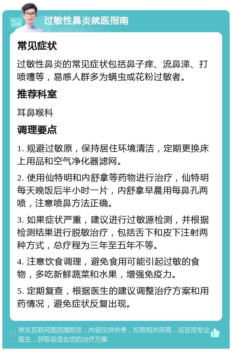 过敏性鼻炎就医指南 常见症状 过敏性鼻炎的常见症状包括鼻子痒、流鼻涕、打喷嚏等，易感人群多为螨虫或花粉过敏者。 推荐科室 耳鼻喉科 调理要点 1. 规避过敏原，保持居住环境清洁，定期更换床上用品和空气净化器滤网。 2. 使用仙特明和内舒拿等药物进行治疗，仙特明每天晚饭后半小时一片，内舒拿早晨用每鼻孔两喷，注意喷鼻方法正确。 3. 如果症状严重，建议进行过敏源检测，并根据检测结果进行脱敏治疗，包括舌下和皮下注射两种方式，总疗程为三年至五年不等。 4. 注意饮食调理，避免食用可能引起过敏的食物，多吃新鲜蔬菜和水果，增强免疫力。 5. 定期复查，根据医生的建议调整治疗方案和用药情况，避免症状反复出现。